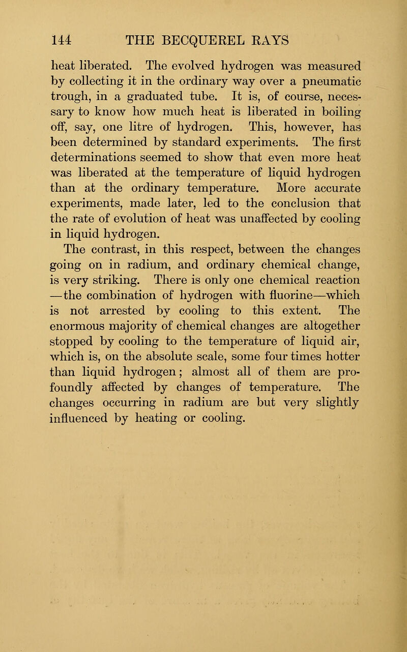 heat liberated. The evolved hydrogen was measured by collecting it in the ordinary way over a pneumatic trough, in a graduated tube. It is, of course, neces- sary to know how much heat is liberated in boiling off, say, one litre of hydrogen. This, however, has been determined by standard experiments. The first determinations seemed to show that even more heat was liberated at the temperature of liquid hydrogen than at the ordinary temperature. More accurate experiments, made later, led to the conclusion that the rate of evolution of heat was unaffected by cooling in liquid hydrogen. The contrast, in this respect, between the changes going on in radium, and ordinary chemical change, is very striking. There is only one chemical reaction —the combination of hydrogen with fluorine—which is not arrested by cooling to this extent. The enormous majority of chemical changes are altogether stopped by cooling to the temperature of liquid air, which is, on the absolute scale, some four times hotter than liquid hydrogen; almost all of them are pro- foundly affected by changes of temperature. The changes occurring in radium are but very slightly influenced by heating or cooling.