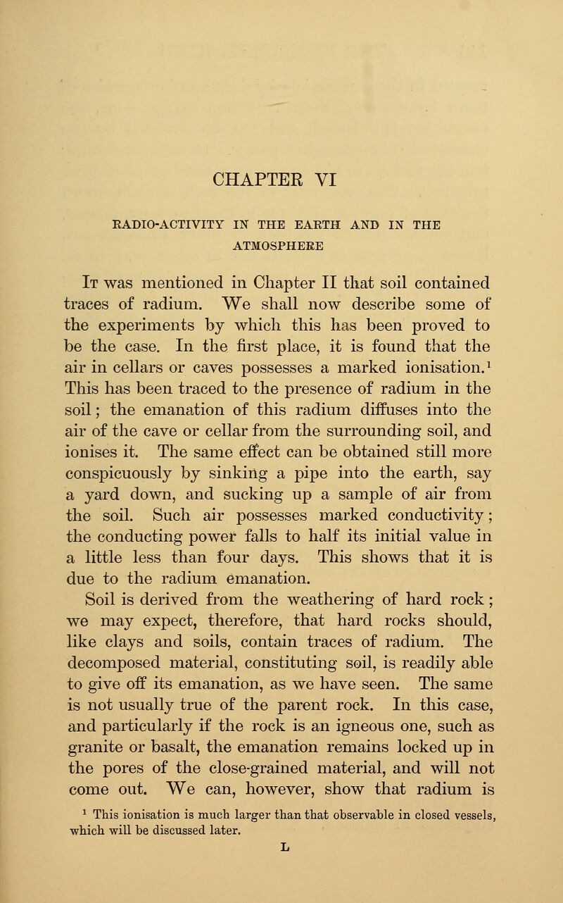 CHAPTER VI RADIO-ACTIVITY IN THE EARTH AND IN THE ATMOSPHERE It was mentioned in Chapter II that soil contained traces of radium. We shall now describe some of the experiments by which this has been proved to be the case. In the first place, it is found that the air in cellars or caves possesses a marked ionisation.^ This has been traced to the presence of radium in the soil; the emanation of this radium diffuses into the air of the cave or cellar from the surrounding soil, and ionises it. The same effect can be obtained still more conspicuously by sinking a pipe into the earth, say a yard down, and sucking up a sample of air from the soil. Such air possesses marked conductivity; the conducting power falls to half its initial value in a little less than four days. This shows that it is due to the radium emanation. Soil is derived from the weathering of hard rock; we may expect, therefore, that hard rocks should, like clays and soils, contain traces of radium. The decomposed material, constituting soil, is readily able to give off its emanation, as we have seen. The same is not usually true of the parent rock. In this case, and particularly if the rock is an igneous one, such as granite or basalt, the emanation remains locked up in the pores of the close-grained material, and will not come out. We can, however, show that radium is ^ This ionisation is much larger than that observable in closed vessels, which vfill be discussed later. L