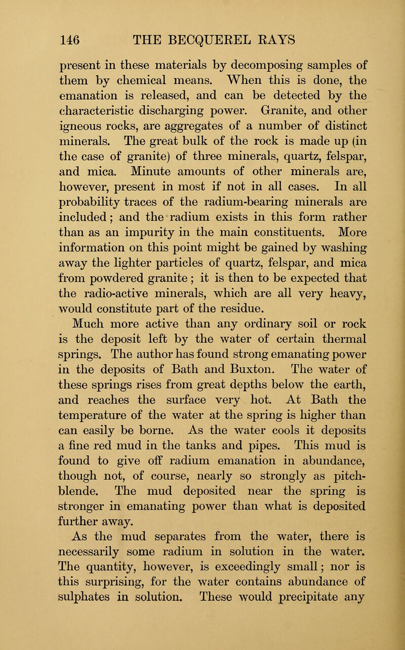 present in these materials by decomposing samples of them by chemical means. When this is done, the emanation is released, and can be detected by the characteristic discharging power. Granite, and other igneous rocks, are aggregates of a number of distinct minerals. The great bulk of the rock is made up (in the case of granite) of three minerals, quartz, felspar, and mica. Minute amounts of other minerals are, however, present in most if not in all cases. In all probability traces of the radium-bearing minerals are included; and the radium exists in this form rather than as an impurity in the main constituents. More information on this point might be gained by washing away the lighter particles of quartz, felspar, and mica from powdered granite ; it is then to be expected that the radio-active minerals, which are all very heavy, would constitute part of the residue. Much more active than any ordinary soil or rock is the deposit left by the water of certain thermal springs. The author has found strong emanating power in the deposits of Bath and Buxton. The water of these springs rises from great depths below the earth, and reaches the surface very hot. At Bath the temperature of the water at the spring is higher than can easily be borne. As the water cools it deposits a fine red mud in the tanks and pipes. This mud is found to give off radium emanation in abundance, though not, of course, nearly so strongly as pitch- blende. The mud deposited near the spring is stronger in emanating power than what is deposited further away. As the mud separates from the water, there is necessarily some radium in solution in the water. The quantity, however, is exceedingly small; nor is this surprising, for the water contains abundance of sulphates in solution. These would precipitate any