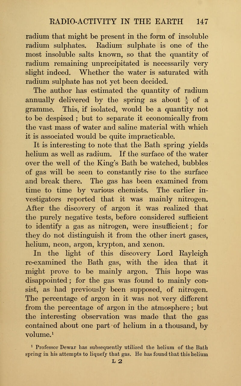 radium that might be present in the form of insoluble radium sulphates. Radium sulphate is one of the most insoluble salts known, so that the quantity of radium remaining unprecipitated is necessarily very slight indeed. Whether the water is saturated with radium sulphate has not yet been decided. The author has estimated the quantity of radium annually delivered by the spring as about | of a gramme. This, if isolated, would be a quantity not to be despised ; but to separate it economically from the vast mass of water and saline material with which it is associated would be quite impracticable. It is interesting to note that the Bath spring yields helium as well as rad:ium. If the surface of the water over the well of the King's Bath be watched, bubbles of gas will be seen to constantly rise to the surface and break there. The gas has been examined from time to time by various chemists. The earlier in- vestigators reported that it was mainly nitrogen. After the discovery of argon it was realized that the purely negative tests, be:fore considered sufficient to identify a gas as nitrogen, were insufficient; for they do not distinguish it from the other inert gases, helium, neon, argon, krypton, and xenon. In the light of this discovery Lord Rayleigh re-examined the Bath gas, with the idea that it might prove to be mainly argon. This hope was disappointed; for the gas was found to mainly con- sist, as had previously been supposed, of nitrogen. The percentage of argon in it was not very different from the percentage of argon in the atmosphere; but the interesting observation was made that the gas contained about one part of helium in a thousand, by volume.^ ^ Professor Dewar has subsequently utilized the helium of the Bath spring in his attempts to liquefy that gas. He has found that this helium li 2