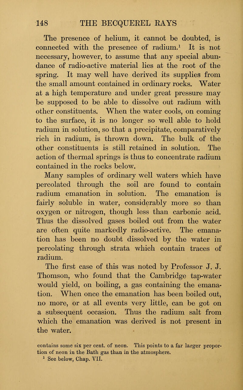 The presence of helium, it cannot be doubted, is connected with the presence of radium.^ It is not necessary, however, to assume that any special abun- dance of radio-active material lies at the root of the spring. It may well have derived its supplies from the small amount contained in ordinary rocks. Water at a high temperature and under great pressure may be supposed to be able to dissolve out radium with other constituents. When the water cools, on coming to the surface, it is no longer so well able to hold radium in solution, so that a precipitate, comparatively rich in radium, is thrown down. The bulk of the other constituents is still retained in solution. The action of thermal springs is thus to concentrate radium contained in the rocks below. Many samples of ordinary well waters which have percolated through the soil are found to contain radium emanation in solution. The emanation is fairly soluble in water, considerably more so than oxygen or nitrogen, though less than carbonic acid. Thus the dissolved gases boiled out from the water are often quite markedly radio-active. The emana- tion has been no doubt dissolved by the water in percolating through strata which contain traces of radium. The first case of this was noted by Professor J. J. Thomson, who found that the Cambridge tap-water would yield, on boiling, a gas containing the emana- tion. When once the emanation has been boiled out, no more, or at all events very little, can be got on a subsequent occasion. Thus the radium salt from which the emanation was derived is not present in the water. contains some six per cent, of neon. This points to a far larger propor- tion of neon in the Bath gas than in the atmosphere. ^ See below, Chap, VII.