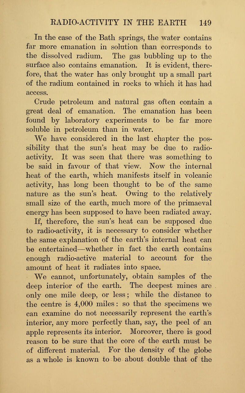 In the case of the Bath springs, the water contains far more emanation in solution than corresponds to the dissolved radium. The gas bubbling up to the surface also contains emanation. It is evident, there- fore, that the water has only brought up a small part of the radium contained in rocks to which it has had access. Crude petroleum and natural gas often contain a great deal of emanation. The emanation has been found by laboratory experiments to be far more soluble in petroleum than in water. We have considered in the last chapter the pos- sibility that the sun's heat may be due to radio- activity. It was seen that there was something to be said in favour of that view. Now the internal heat of the earth, which manifests itself in volcanic activity, has long been thought to be of the same nature as the sun's heat. Owing to the relatively small size of the earth, much more of the primaeval energy has been supposed to have been radiated away. If, therefore, the sun's heat can be supposed due to radio-activity, it is necessary to consider whether the same explanation of the earth's internal heat can be entertained—whether in fact the earth contains enough radio-active material to account for the amount of heat it radiates into space. We cannot, unfortunately, obtain samples of the deep interior of the earth. The deepest mines are only one mile deep, or less; while the distance to the centre is 4,000 miles: so that the specimens we can examine do not necessarily represent the earth's interior, any more perfectly than, say, the peel of an apple represents its interior. Moreover, there is good reason to be sure that the core of the earth must be of different material. For the density of the globe as a whole is known to be about double that of the