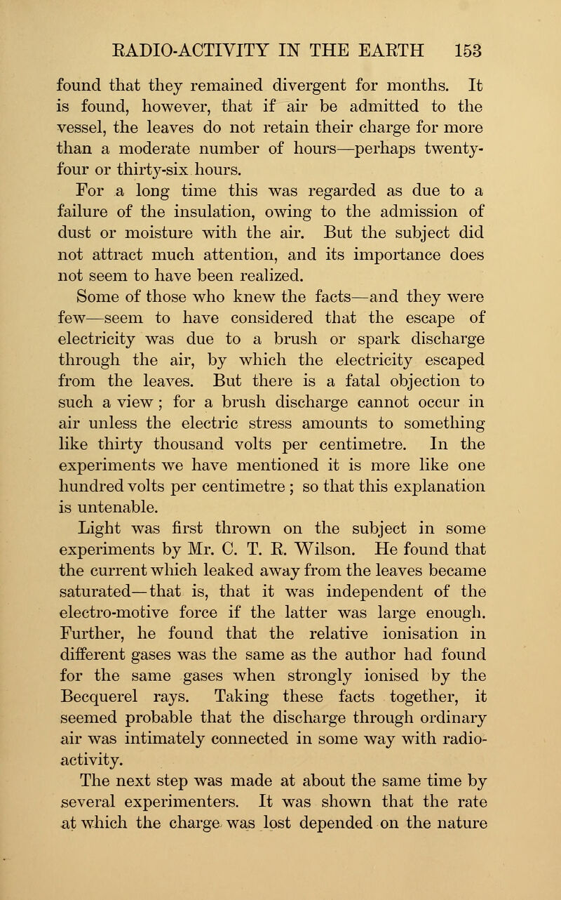 found that they remained divergent for months. It is found, however, that if air be admitted to the vessel, the leaves do not retain their charge for more than a moderate number of hours—perhaps twenty- four or thirty-six hours. For a long time this was regarded as due to a failure of the insulation, owing to the admission of dust or moisture with the air. But the subject did not attract much attention, and its importance does not seem to have been realized. Some of those who knew the facts—and they were few—seem to have considered that the escape of electricity was due to a brush or spark discharge through the air, by which the electricity escaped from the leaves. But there is a fatal objection to such a view; for a brush discharge cannot occur in air unless the electric stress amounts to something like thirty thousand volts per centimetre. In the experiments we have mentioned it is more like one hundred volts per centimetre ; so that this explanation is untenable. Light was first thrown on the subject in some experiments by Mr. C. T. E. Wilson. He found that the current which leaked away from the leaves became saturated—that is, that it was independent of the electro-motive force if the latter was large enough. Further, he found that the relative ionisation in different gases was the same as the author had found for the same gases when strongly ionised by the Becquerel rays. Taking these facts together, it seemed probable that the discharge through ordinary air was intimately connected in some way with radio- activity. The next step was made at about the same time by several experimenters. It was shown that the rate at which the charge, was lost depended on the nature