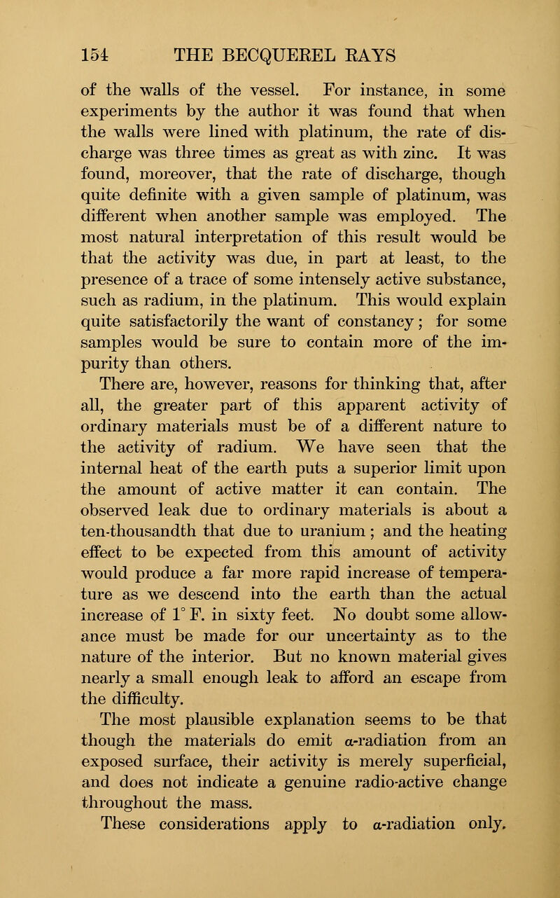 of the walls of the vessel. For instance, in some experiments by the author it was found that when the walls were lined with platinum, the rate of dis- charge was three times as great as with zinc. It was found, moreover, that the rate of discharge, though quite definite with a given sample of platinum, was different when another sample was employed. The most natural interpretation of this result would be that the activity was due, in part at least, to the presence of a trace of some intensely active substance, such as radium, in the platinum. This would explain quite satisfactorily the want of constancy; for some samples would be sure to contain more of the im- purity than others. There are, however, reasons for thinking that, after all, the greater part of this apparent activity of ordinary materials must be of a different nature to the activity of radium. We have seen that the internal heat of the earth puts a superior limit upon the amount of active matter it can contain. The observed leak due to ordinary materials is about a ten-thousandth that due to uranium; and the heating effect to be expected from this amount of activity would produce a far more rapid increase of tempera- ture as we descend into the earth than the actual increase of 1° F. in sixty feet. No doubt some allow- ance must be made for our uncertainty as to the nature of the interior. But no known material gives nearly a small enough leak to afford an escape from the difficulty. The most plausible explanation seems to be that though the materials do emit a-radiation from an exposed surface, their activity is merely superficial, and does not indicate a genuine radio-active change throughout the mass. These considerations apply to a-radiation only.