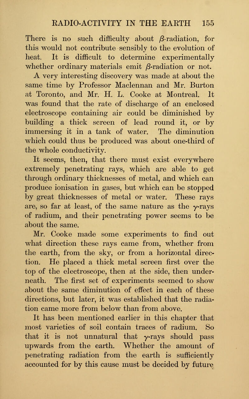 There is no such difficulty about ^-radiation, for this would not contribute sensibly to the evolution of heat. It is difficult to determine experimentally whether ordinary materials emit y8-radiation or not. A very interesting discovery was made at about the same time by Professor Maclennan and Mr. Burton at Toronto, and Mr. H. L. Cooke at Montreal. It was found that the rate of discharge of an enclosed electroscope containing air could be diminished by building a thick screen of lead round it, or by immersing it in a tank of water. The diminution which could thus be produced was about one-third of the whole conductivity. It seems, then, that there must exist everywhere extremely penetrating rays, which are able to get through ordinary thicknesses of metal, and which can produce ionisation in gases, but which can be stopped by great thicknesses of metal or water. These rays are, so far at least, of the same nature as the y-rays of radium, and their penetrating power seems to be about the same. Mr. Cooke made some experiments to find out what direction these rays came from, whether from the earth, from the sky, or from a horizontal direc- tion. He placed a thick metal screen first over the top of the electroscope, then at the side, then under- neath. The first set of experiments seemed to show about the same diminution of effect in each of these directions, but later, it was established that the radia- tion came more from below than from above. It has been mentioned earlier in this chapter that most varieties of soil contain traces of radium. So that it is not unnatural that y-rays should pass upwards from the earth. Whether the amount of penetrating radiation from the earth is sufficiently accounted for by this cause must be decided by future