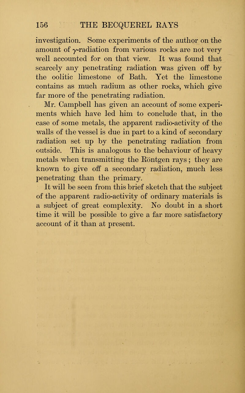 investigation. Some experiments of the author on the amount of y-radiation from various rocks are not very well accounted for on that view. It was found that scarcely any penetrating radiation was given off by the oolitic limestone of Bath. Yet the limestone contains as much radium as other rocks, which give far more of the penetrating radiation. Mr. Campbell has given an account of some experi- ments which have led him to conclude that, in the case of some metals, the apparent radio-activity of the walls of the vessel is due in part to a kind of secondary radiation set up by the penetrating radiation from outside. This is analogous to the behaviour of heavy metals when transmitting the Rontgen rays ; they are known to give off a secondary radiation, much less penetrating than the primary. It will be seen from this brief sketch that the subject of the apparent radio-activity of ordinary materials is a subject of great complexity. No doubt in a short time it will be possible to give a far more satisfactory account of it than at present.