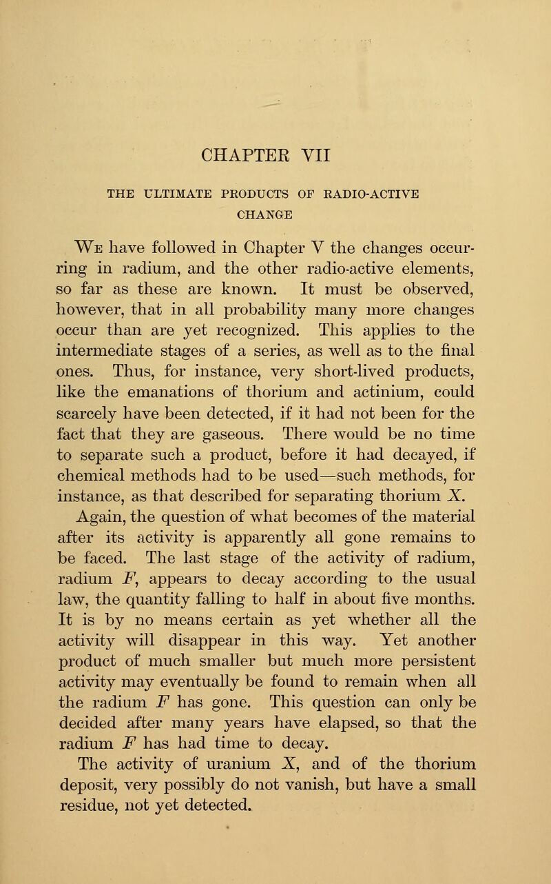 THE ULTIMATE PEODUCTS OF EADIO-ACTIVE CHANGE We have followed in Chapter Y the changes occur- ring in radium, and the other radio-active elements, so far as these are known. It must be observed, however, that in all probability many more changes occur than are yet recognized. This applies to the intermediate stages of a series, as well as to the final ones. Thus, for instance, very short-lived products, like the emanations of thorium and actinium, could scarcely have been detected, if it had not been for the fact that they are gaseous. There would be no time to separate such a product, before it had decayed, if chemical methods had to be used—such methods, for instance, as that described for separating thorium X. Again, the question of what becomes of the material after its activity is apparently all gone remains to be faced. The last stage of the activity of radium, radium F, appears to decay according to the usual law, the quantity falling to half in about five months. It is by no means certain as yet whether all the activity will disappear in this way. Yet another product of much smaller but much more persistent activity may eventually be found to remain when all the radium F has gone. This question can only be decided after many years have elapsed, so that the radium F has had time to decay. The activity of uranium X, and of the thorium deposit, very possibly do not vanish, but have a small residue, not yet detected.