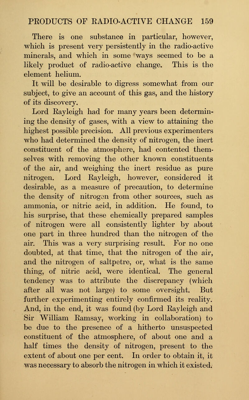 There is one substance in particular, however, which is present very persistently in the radio-active minerals, and which in some ways seemed to be a likely product of radio-active change. This is the element helium. It will be desirable to digress somewhat from our subject, to give an account of this gas, and the history of its discovery. Lord Rayleigh had for many years been determin- ing the density of gases, with a view to attaining the highest possible precision. All previous experimenters who had determined the density of nitrogen, the inert constituent of the atmosphere, had contented them- selves with removing the other known constituents of the air, and weighing the inert residue as pure nitrogen. Lord Rayleigh, however, considered it desirable, as a measure of precaution, to determine the density of nitrogen from other sources, such as ammonia, or nitric acid, in addition. He found, to his surprise, that these chemically prepared samples of nitrogen were all consistently lighter by about one part in three hundred than the nitrogen of the air. This was a very surprising result. For no one doubted, at that time, that the nitrogen of the air, and the nitrogen of saltpetre, or, what is the same thing, of nitric acid, were identical. The general tendency was to attribute the discrepancy (which after all was not large) to some oversight. But further experimenting entirely confirmed its reality. And, in the end, it was found (by Lord Rayleigh and Sir William Ramsay, working in collaboration) to be due to the presence of a hitherto unsuspected constituent of the atmosphere, of about one and a half times the density of nitrogen, present to the extent of about one per cent. In order to obtain it, it was necessary to absorb the nitrogen in which it existed.