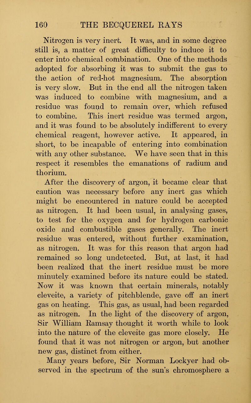 Nitrogen is very inert. Tt was, and in some degree still is, a matter of great difficulty to induce it to enter into chemical combination. One of the methods adopted for absorbing it was to submit the gas to the action of red-hot magnesium. The absorption is very slow. But in the end all the nitrogen taken was induced to combine with magnesium, and a residue was found to remain over, which refused to combine. This inert residue was termed argon, and it was found to be absolutely indifferent to every chemical reagent, however active. It appeared, in short, to be incapable of entering into combination with any other substance. We have seen that in this respect it resembles the emanations of radium and thorium. After the discovery of argon, it became clear that caution was necessary before any inert gas which might be encountered in nature could be accepted as nitrogen. It had been usual, in analysing gases, to test for the oxygen and for hydrogen carbonic oxide and combustible gases generally. The inert residue was entered, without further examination, as nitrogen. It was for this reason that argon had remained so long undetected. But, at last, it had been realized that the inert residue must be more minutely examined before its nature could be stated. Now it was known that certain minerals, notably cleveite, a variety of pitchblende, gave off an inert gas on heating. This gas, as usual, had been regarded as nitrogen. In the light of the discovery of argon. Sir William Ramsay thought it worth while to look into the nature of the cleveite gas more closely. He found that it was not nitrogen or argon, but another new gas, distinct from either. Many years before, Sir Norman Lockyer had ob- served in the spectrum of the sun's chromosphere a