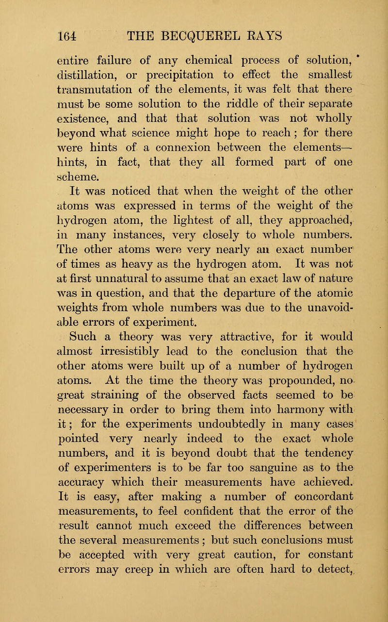 entire failure of any chemical process of solution, * distillation, or precipitation to effect the smallest transmutation of the elements, it was felt that there must be some solution to the riddle of their separate existence, and that that solution was not wholly beyond what science might hope to reach; for there were hints of a connexion between the elements— hints, in fact, that they all formed part of one scheme. It was noticed that when the weight of the other atoms was expressed in terms of the weight of the hydrogen atom, the lightest of all, they approached, in many instances, very closely to whole numbers. The other atoms were very nearly an exact number of times as heavy as the hydrogen atom. It was not at first unnatural to assume that an exact law of nature was in question, and that the departure of the atomic weights from whole numbers was due to the unavoid- able errors of experiment. Such a theory was very attractive, for it would almost irresistibly lead to the conclusion that the other atoms were built up of a number of hydrogen atoms. At the time the theory was propounded, no great straining of the observed facts seemed to be necessary in order to bring them into harmony with it; for the experiments undoubtedly in many cases pointed very nearly indeed to the exact whole numbers, and it is beyond doubt that the tendency of experimenters is to be far too sanguine as to the accuracy which their measurements have achieved. It is easy, after making a number of concordant measurements, to feel confident that the error of the result cannot much exceed the differences between the several measurements ; but such conclusions must be accepted with very great caution, for constant errors may creep in which are often hard to detect,