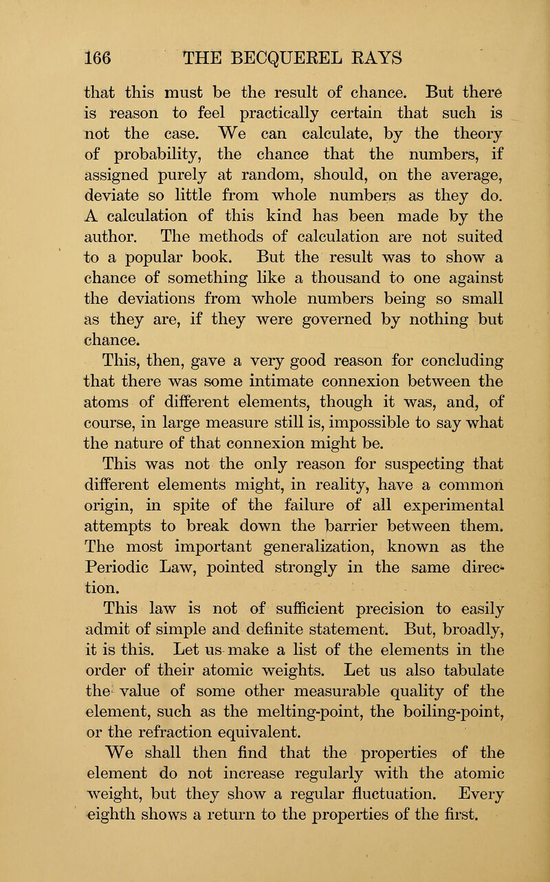 that this must be the result of chance. But there is reason to feel practically certain that such is not the case. We can calculate, by the theory of probability, the chance that the numbers, if assigned purely at random, should, on the average, deviate so little from whole numbers as they do. A calculation of this kind has been made by the author. The methods of calculation are not suited to a popular book. But the result was to show a chance of something like a thousand to one against the deviations from whole numbers being so small as they are, if they were governed by nothing but chance. This, then, gave a very good reason for concluding that there was some intimate connexion between the atoms of different elements, though it was, and, of course, in large measure still is, impossible to say what the nature of that connexion might be. This was not the only reason for suspecting that different elements might, in reality, have a common origin, in spite of the failure of all experimental attempts to break down the barrier between them* The most important generalization, known as the Periodic Law, pointed strongly in the same direc- tion. This law is not of sufficient precision to easily admit of simple and definite statement. But, broadly, it is this. Let us make a list of the elements in the order of their atomic weights. Let us also tabulate the- value of some other measurable quality of the element, such as the melting-point, the boiling-point, or the refraction equivalent. We shall then find that the properties of the element do not increase regularly with the atomic weight, but they show a regular fluctuation. Every eighth shows a return to the properties of the first.