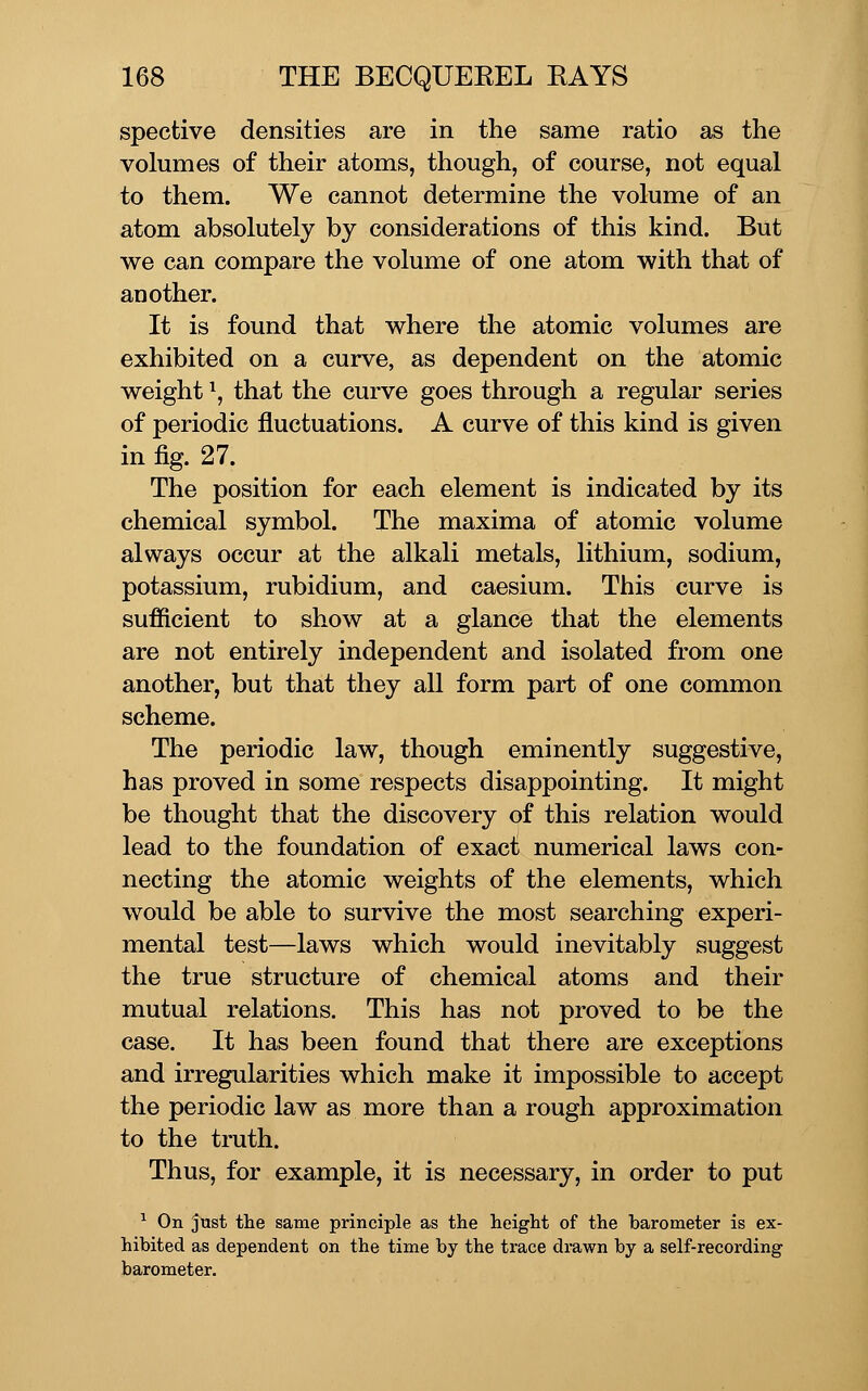 spective densities are in the same ratio as the volumes of their atoms, though, of course, not equal to them. We cannot determine the volume of an atom absolutely by considerations of this kind. But we can compare the volume of one atom with that of another. It is found that where the atomic volumes are exhibited on a curve, as dependent on the atomic weight \ that the curve goes through a regular series of periodic fluctuations. A curve of this kind is given in fig. 27. The position for each element is indicated by its chemical symbol. The maxima of atomic volume always occur at the alkali metals, lithium, sodium, potassium, rubidium, and caesium. This curve is sufficient to show at a glance that the elements are not entirely independent and isolated from one another, but that they all form part of one common scheme. The periodic law, though eminently suggestive, has proved in some respects disappointing. It might be thought that the discovery of this relation would lead to the foundation of exact numerical laws con- necting the atomic weights of the elements, which would be able to survive the most searching experi- mental test—laws which would inevitably suggest the true structure of chemical atoms and their mutual relations. This has not proved to be the case. It has been found that there are exceptions and irregularities which make it impossible to accept the periodic law as more than a rough approximation to the truth. Thus, for example, it is necessary, in order to put ^ On just the same principle as the height of the barometer is ex- hibited as dependent on the time by the trace dmwn by a self-recording barometer.