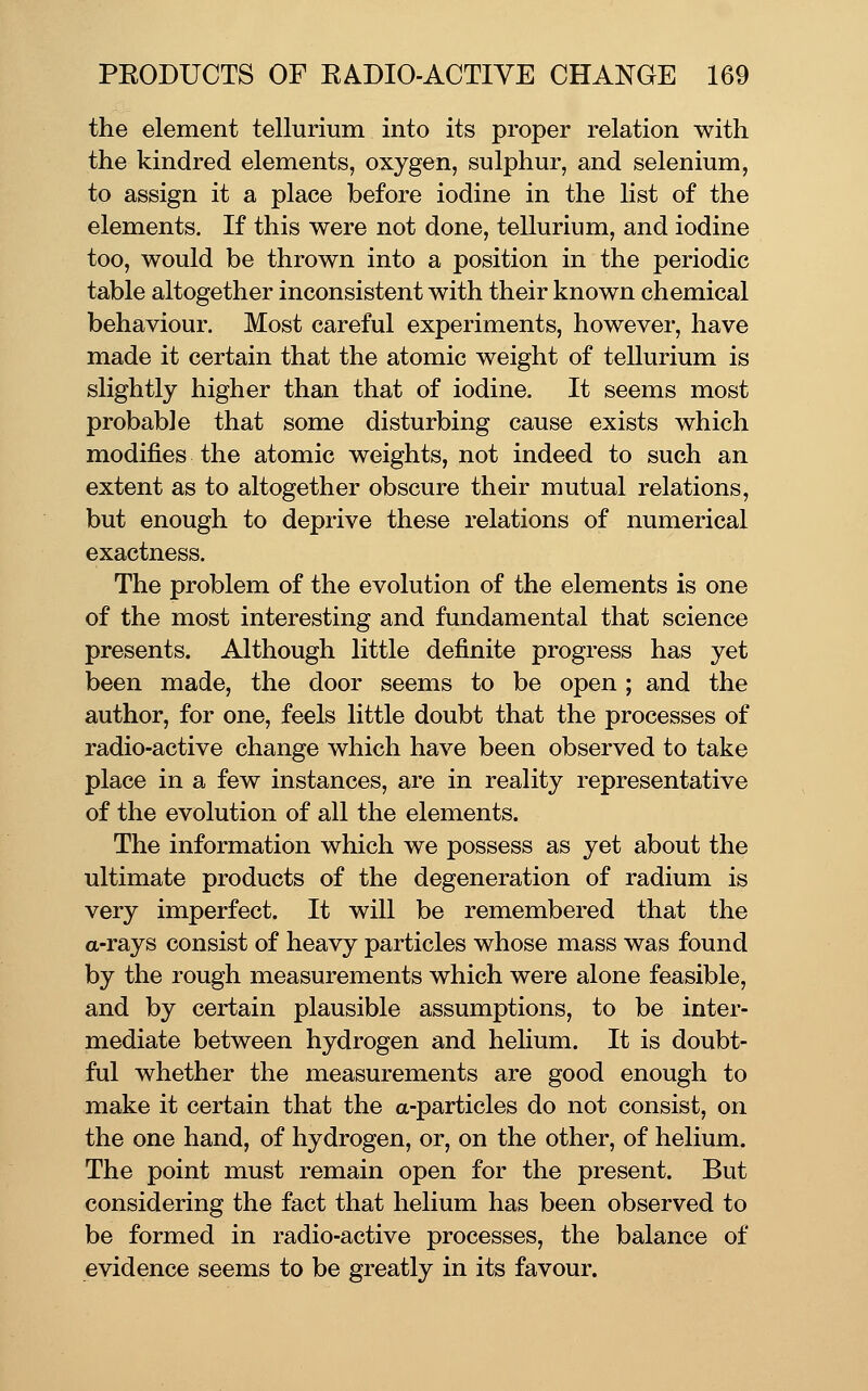 the element tellurium into its proper relation with the kindred elements, oxygen, sulphur, and selenium, to assign it a place before iodine in the list of the elements. If this were not done, tellurium, and iodine too, would be thrown into a position in the periodic table altogether inconsistent with their known chemical behaviour. Most careful experiments, however, have made it certain that the atomic weight of tellurium is slightly higher than that of iodine. It seems most probable that some disturbing cause exists which modifies the atomic weights, not indeed to such an extent as to altogether obscure their mutual relations, but enough to deprive these relations of numerical exactness. The problem of the evolution of the elements is one of the most interesting and fundamental that science presents. Although little definite progress has yet been made, the door seems to be open ; and the author, for one, feels little doubt that the processes of radio-active change which have been observed to take place in a few instances, are in reality representative of the evolution of all the elements. The information which we possess as yet about the ultimate products of the degeneration of radium is very imperfect. It will be remembered that the a-rays consist of heavy particles whose mass was found by the rough measurements which were alone feasible, and by certain plausible assumptions, to be inter- mediate between hydrogen and helium. It is doubt- ful whether the measurements are good enough to make it certain that the a-particles do not consist, on the one hand, of hydrogen, or, on the other, of helium. The point must remain open for the present. But considering the fact that helium has been observed to be formed in radio-active processes, the balance of evidence seems to be greatly in its favour.