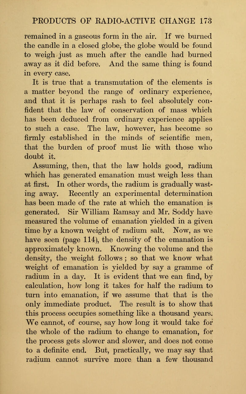 remained in a gaseous form in the air. If we burned the candle in a closed globe, the globe would be found to weigh just as much after the candle had burned away as it did before. And the same thing is found in every case. It is true that a transmutation of the elements is a matter beyond the range of ordinary experience, and that it is perhaps rash to feel absolutely con- fident that the law of conservation of mass which has been deduced from ordinary experience applies to such a case. The law, however, has become so firmly established in the minds of scientific men, that the burden of proof must lie with those who doubt it. Assuming, then, that the law holds good, radium which has generated emanation must weigh less than at first. In other words, the radium is gradually wast- ing away. Recently an experimental determination has been made of the rate at which the emanation is generated. Sir William Ramsay and Mr. Soddy have measured the volume of emanation yielded in a given time by a known weight of radium salt. Now, as we have seen (page 114), the density of the emanation is approximately known. Knowing the volume and the density, the weight follows ; so that we know what weight of emanation is yielded by say a gramme of radium in a day. It is evident that we can find, by calculation, how long it takes for half the radium to turn into emanation, if we assume that that is the only immediate product. The result is to show that this process occupies something like a thousand years. We cannot, of course, say how long it would take for the whole of the radium to change to emanation, for the process gets slower and slower, and does not come to a definite end. But, practically, we may say that radium cannot survive more than a few thousand