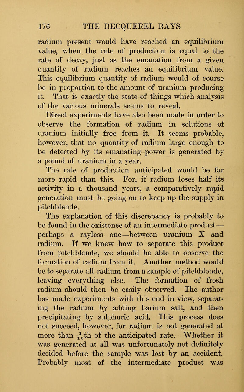 radium present would have reached an equilibrium value, when the rate of production is equal to the rate of decay, just as the emanation from a given quantity of radium reaches an equilibrium value. This equilibrium quantity of radium would of course be in proportion to the amount of uranium producing it. That is exactly the state of things which analysis of the various minerals seems to reveal. Direct experiments have also been made in order to observe the formation of radium in solutions of uranium initially free from it. It seems probable, however, that no quantity of radium large enough to be detected by its emanating power is generated by a pound of uranium in a year. The rate of production anticipated would be far more rapid than this. For, if radium loses half its activity in a thousand years, a comparatively rapid generation must be going on to keep up the supply in pitchblende. The explanation of this discrepancy is probably to be found in the existence of an intermediate product—^ perhaps a rayless one—between uranium X and radium. If we knew how to separate this product from pitchblende, we should be able to observe the formation of radium from it. Another method would be to separate all radium from a sample of pitchblende, leaving everything else. The formation of fresh radium should then be easily observed. The author has made experiments with this end in view, separat- ing the radium by adding barium salt, and then precipitating by sulphuric acid. This process does not succeed, however, for radium is not generated at more than ^th of the anticipated rate. Whether it was generated at all was unfortunately not definitely decided before the sample was lost by an accident. Probably most of the intermediate product was