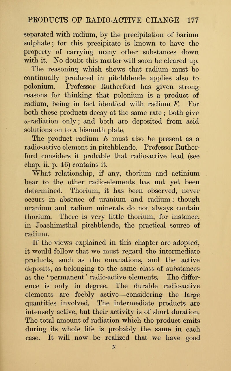 separated with radium, by the precipitation of barium sulphate; for this precipitate is known to have the property of carrying many other substances down with it. No doubt this matter will soon be cleared up. The reasoning which shows that radium must be continually produced in pitchblende applies also to polonium. Professor Eutherford has given strong reasons for thinking that polonium is a product of radium, being in fact identical with radium F. For both these products decay at the same rate ; both give a-radiation only; and both are deposited from acid solutions on to a bismuth plate. The product radium E must also be present as a radio-active element in pitchblende. Professor Euther- ford considers it probable that radio-active lead (see chap. ii. p. 46) contains it. What relationship, if any, thorium and actinium bear to the other radio-elements has not yet been determined. Thorium, it has been observed, never occurs in absence of uranium and radium: though uranium and radium minerals do not always contain thorium. There is very little thorium, for instance, in Joachimsthal pitchblende, the practical source of radium. If the views explained in this chapter are adopted, it would follow that we must regard the intermediate products, such as the emanations, and the active deposits, as belonging to the same class of substances as the ' permanent' radio-active elements. The differ- ence is only in degree. The durable radio-active elements are feebly active—considering the large quantities involved. The intermediate products are intensely active, but their activity is of short duration. The total amount of radiation which the product emits during its whole life is probably the same in each case. It will now be realized that we have good N