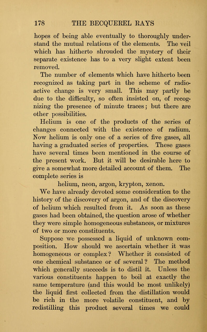 hopes of being able eventually to thoroughly under- stand the mutual relations of the elements. The veil which has hitherto shrouded the mystery of their separate existence has to a very slight extent been removed. The number of elements which have hitherto been recognized as taking part in the scheme of radio- active change is very small. This may partly be due to the difficulty, so often insisted on, of recog- nizing the presence of minute traces; but there are other possibilities. Helium is one of the products of the series of changes connected with the existence of radium. Now helium is only one of a series of five gases, all having a graduated series of properties. These gases have several times been mentioned in the course of the present work. But it will be desirable here to give a somewhat more detailed account of them. The complete series is helium, neon, argon, krypton, xenon. We have already devoted some consideration to the history of the discovery of argon, and of the discovery of helium which resulted from it. As soon as these gases had been obtained, the question arose of whether they were simple homogeneous substances, or mixtures of two Or more constituents. Suppose we possessed a liquid of unknown com- position. How should we ascertain whether it was homogeneous or complex? Whether it consisted of one chemical substance or of several ? The method which generally succeeds is to distil it. Unless the various constituents happen to boil at exactly the same temperature (and this would be most unlikely) the liquid first collected from the distillation would be rich in the more volatile constituent, and by redistilling this product several times we could