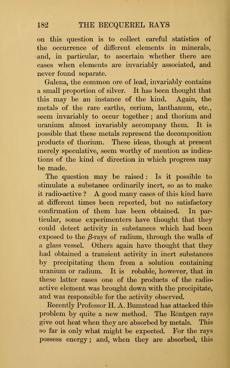 on this question is to collect careful statistics of the occurrence of different elements in minerals, and, in particular, to ascertain whether there are cases when elements are invariably associated, and never found separate. Galena, the common ore of lead, invariably contains a small proportion of silver. It has been thought that this may be an instance of the kind. Again, the metals of the rare earths, cerium, lanthanum, etc., seem invariably to occur together; and thorium and uranium almost invariably accompany them. It is possible that these metals represent the decomposition products of thorium. These ideas, though at present merely speculative, seem worthy of mention as indica- tions of the kind of direction in which progress may be made. The question may be raised : Is it possible to stimulate a substance ordinarily inert, so as to make it radio-active ? A good many cases of this kind have at different times been reported, but no satisfactory confirmation of them has been obtained. In par- ticular, some experimenters have thought that they could detect activity in substances which had been exposed to the yS-rays of radium, through the walls of a glass vessel. Others again have thought that they had obtained a transient activity in inert substances by precipitating them from a solution containing uranium or radium. It is robable, however, that in these latter cases one of the products of the radio- active element was brought down with the precipitate, and was responsible for the activity observed. Recently Professor H. A. Bumstead has attacked this problem by quite a new method. The Rontgen rays give out heat when they are absorbed by metals. This so far is only what might be expected. For the rays possess energy; and, when they are absorbed, this