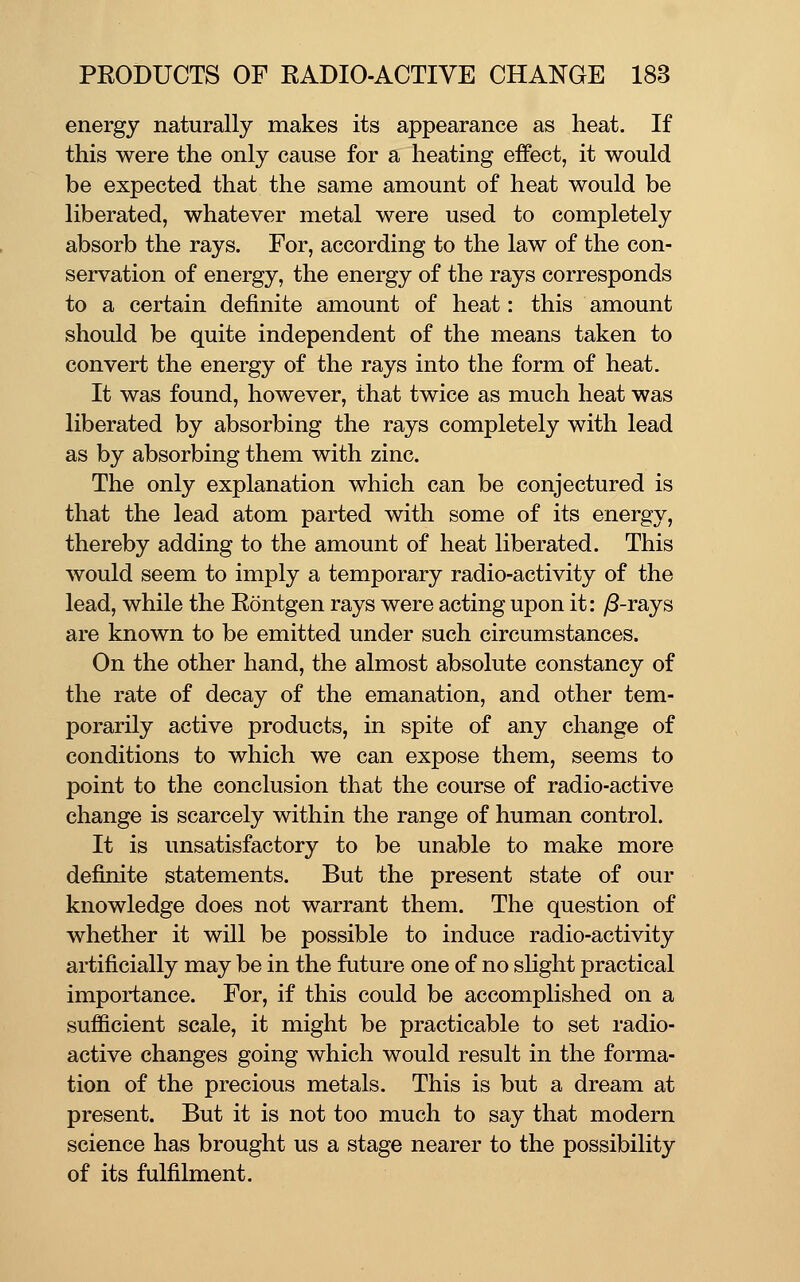 energy naturally makes its appearance as heat. If this were the only cause for a heating effect, it would be expected that the same amount of heat would be liberated, whatever metal were used to completely absorb the rays. For, according to the law of the con- servation of energy, the energy of the rays corresponds to a certain definite amount of heat: this amount should be quite independent of the means taken to convert the energy of the rays into the form of heat. It was found, however, that twice as much heat was liberated by absorbing the rays completely with lead as by absorbing them with zinc. The only explanation which can be conjectured is that the lead atom parted with some of its energy, thereby adding to the amount of heat liberated. This would seem to imply a temporary radio-activity of the lead, while the Rontgen rays were acting upon it: y8-rays are known to be emitted under such circumstances. On the other hand, the almost absolute constancy of the rate of decay of the emanation, and other tem- porarily active products, in spite of any change of conditions to which we can expose them, seems to point to the conclusion that the course of radio-active change is scarcely within the range of human control. It is unsatisfactory to be unable to make more definite statements. But the present state of our knowledge does not warrant them. The question of whether it will be possible to induce radio-activity artificially may be in the future one of no shght practical importance. For, if this could be accomplished on a sufficient scale, it might be practicable to set radio- active changes going which would result in the forma- tion of the precious metals. This is but a dream at present. But it is not too much to say that modern science has brought us a stage nearer to the possibility of its fulfilment.