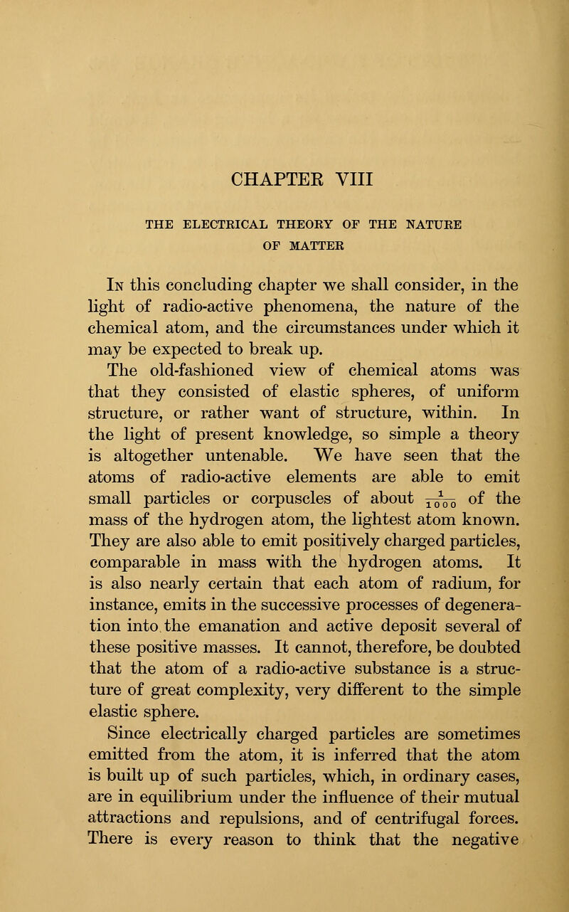 THE ELECTKICAL THEOKY OF THE NATUEE OF MATTER In this concluding chapter we shall consider, in the light of radio-active phenomena, the nature of the chemical atom, and the circumstances under which it may be expected to break up. The old-fashioned view of chemical atoms was that they consisted of elastic spheres, of uniform structure, or rather want of structure, within. In the light of present knowledge, so simple a theory is altogether untenable. We have seen that the atoms of radio-active elements are able to emit small particles or corpuscles of about ^^5^ of the mass of the hydrogen atom, the lightest atom known. They are also able to emit positively charged particles, comparable in mass with the hydrogen atoms. It is also nearly certain that each atom of radium, for instance, emits in the successive processes of degenera- tion into the emanation and active deposit several of these positive masses. It cannot, therefore, be doubted that the atom of a radio-active substance is a struc- ture of great complexity, very different to the simple elastic sphere. Since electrically charged particles are sometimes emitted from the atom, it is inferred that the atom is built up of such particles, which, in ordinary cases, are in equilibrium under the influence of their mutual attractions and repulsions, and of centrifugal forces. There is every reason to think that the negative