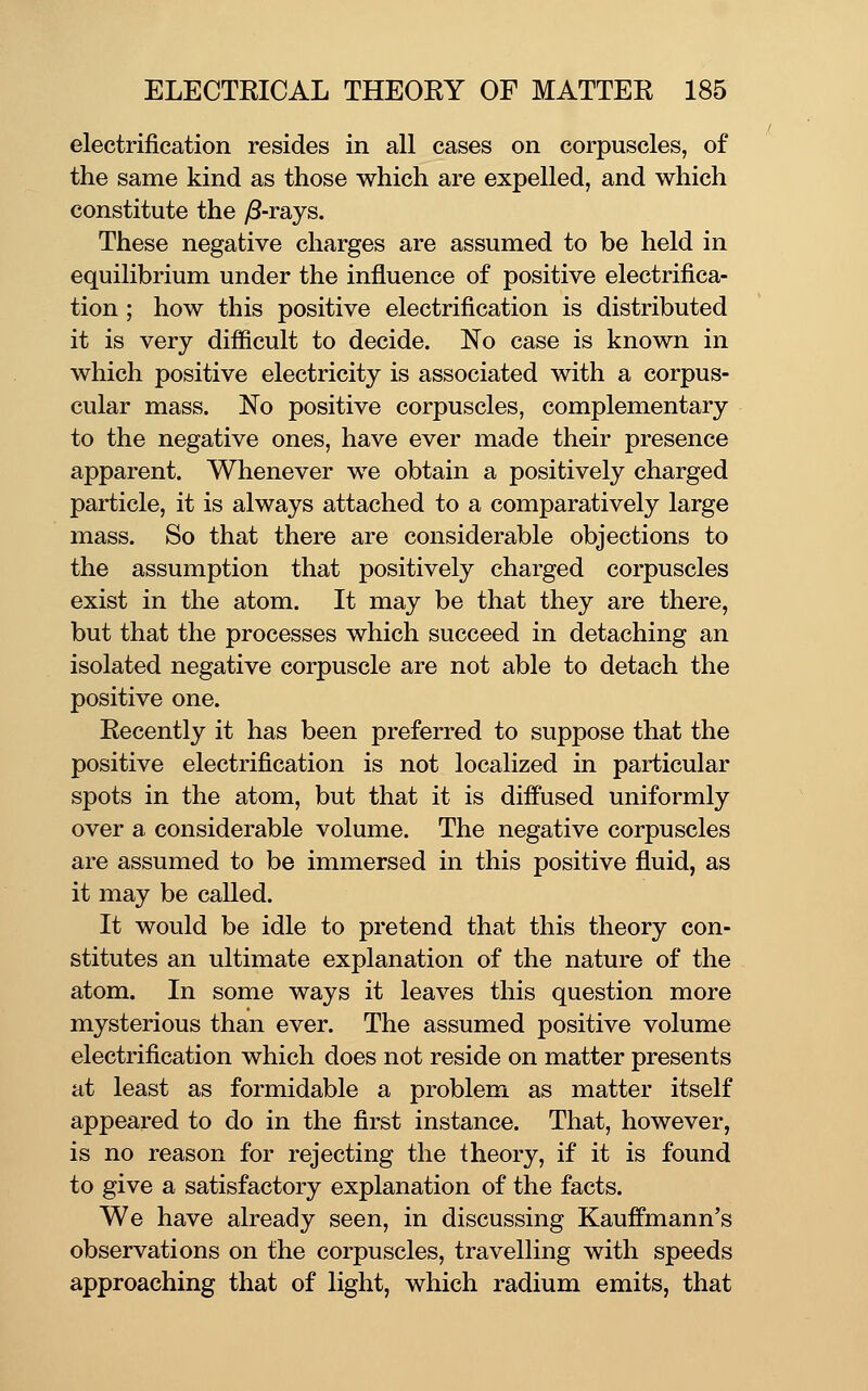 electrification resides in all cases on corpuscles, of the same kind as those which are expelled, and which constitute the y8-rays. These negative charges are assumed to be held in equilibrium under the influence of positive electrifica- tion ; how this positive electrification is distributed it is very difficult to decide. No case is known in which positive electricity is associated with a corpus- cular mass. No positive corpuscles, complementary to the negative ones, have ever made their presence apparent. Whenever we obtain a positively charged particle, it is always attached to a comparatively large mass. So that there are considerable objections to the assumption that positively charged corpuscles exist in the atom. It may be that they are there, but that the processes which succeed in detaching an isolated negative corpuscle are not able to detach the positive one. Recently it has been preferred to suppose that the positive electrification is not localized in particular spots in the atom, but that it is diffused uniformly over a considerable volume. The negative corpuscles are assumed to be immersed in this positive fluid, as it may be called. It would be idle to pretend that this theory con- stitutes an ultimate explanation of the nature of the atom. In some ways it leaves this question more mysterious than ever. The assumed positive volume electrification which does not reside on matter presents at least as formidable a problem as matter itself appeared to do in the first instance. That, however, is no reason for rejecting the theory, if it is found to give a satisfactory explanation of the facts. We have already seen, in discussing Kauffmann's observations on the corpuscles, travelling with speeds approaching that of light, which radium emits, that