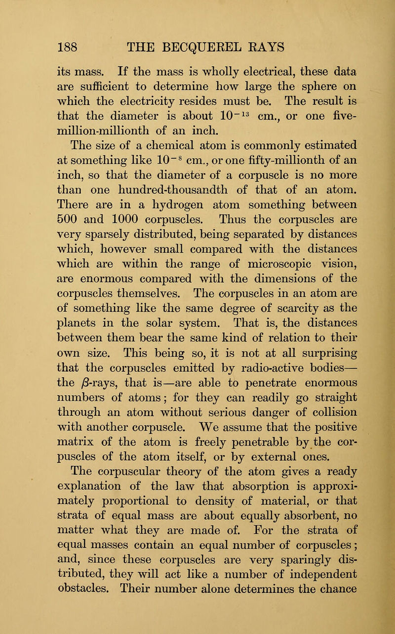 its mass. If the mass is wholly electrical, these data are sufficient to determine how large the sphere on which the electricity resides must be. The result is that the diameter is about 10~^^ cm., or one five- million-millionth of an inch. The size of a chemical atom is commonly estimated at something like 10~® cm., or one fifty-millionth of an inch, so that the diameter of a corpuscle is no more than one hundred-thousandth of that of an atom. There are in a hydrogen atom something between 500 and 1000 corpuscles. Thus the corpuscles are very sparsely distributed, being separated by distances which, however small compared with the distances which are within the range of microscopic vision, are enormous compared with the dimensions of the corpuscles themselves. The corpuscles in an atom are of something like the same degree of scarcity as the planets in the solar system. That is, the distances between them bear the same kind of relation to their own size. This being so, it is not at all surprising that the corpuscles emitted by radio-active bodies— the /8-rays, that is—are able to penetrate enormous numbers of atoms; for they can readily go straight through an atom without serious danger of collision with another corpuscle. We assume that the positive matrix of the atom is freely penetrable by the cor- puscles of the atom itself, or by external ones. The corpuscular theory of the atom gives a ready explanation of the law that absorption is approxi- mately proportional to density of material, or that strata of equal mass are about equally absorbent, no matter what they are made of. For the strata of equal masses contain an equal number of corpuscles; and, since these corpuscles are very sparingly dis- tributed, they will act like a number of independent obstacles. Their number alone determines the chance