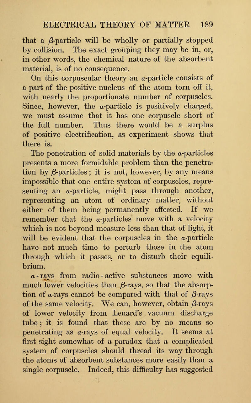 that a )S-particle will be wholly or partially stopped by collision. The exact grouping they may be in, or, in other words, the chemical nature of the absorbent material, is of no consequence. On this corpuscular theory an a-particle consists of a part of the positive nucleus of the atom torn off it, with nearly the proportionate number of corpuscles. Since, however, the a-particle is positively charged, we must assume that it has one corpuscle short of the full number. Thus there would be a surplus of positive electrification, as experiment shows that there is. The penetration of solid materials by the a-particles presents a more formidable problem than the penetra- tion by /8-particles ; it is not, however, by any means impossible that one entire system of corpuscles, repre- senting an a-particle, might pass through another, representing an atom of ordinary matter, without either of them being permanently affected. If we remember that the a-particles move with a velocity which is not beyond measure less than that of light, it will be evident that the corpuscles in the a-particle have not much time to peiiurb those in the atom through which it passes, or to disturb their equili- brium. a-rays from radio-active substances move with much lower velocities than yS-rays, so that the absorp- tion of a-rays cannot be compared with that of y8-rays of the same velocity. We can, however, obtain ^-rays of lower velocity from Lenard's vacuum discharge tube ; it is found that these are by no means so penetrating as a-rays of equal velocity. It seems at first sight somewhat of a paradox that a complicated system of corpuscles should thread its way through the atoms of absorbent substances more easily than a single corpuscle. Indeed, this difiiculty has suggested