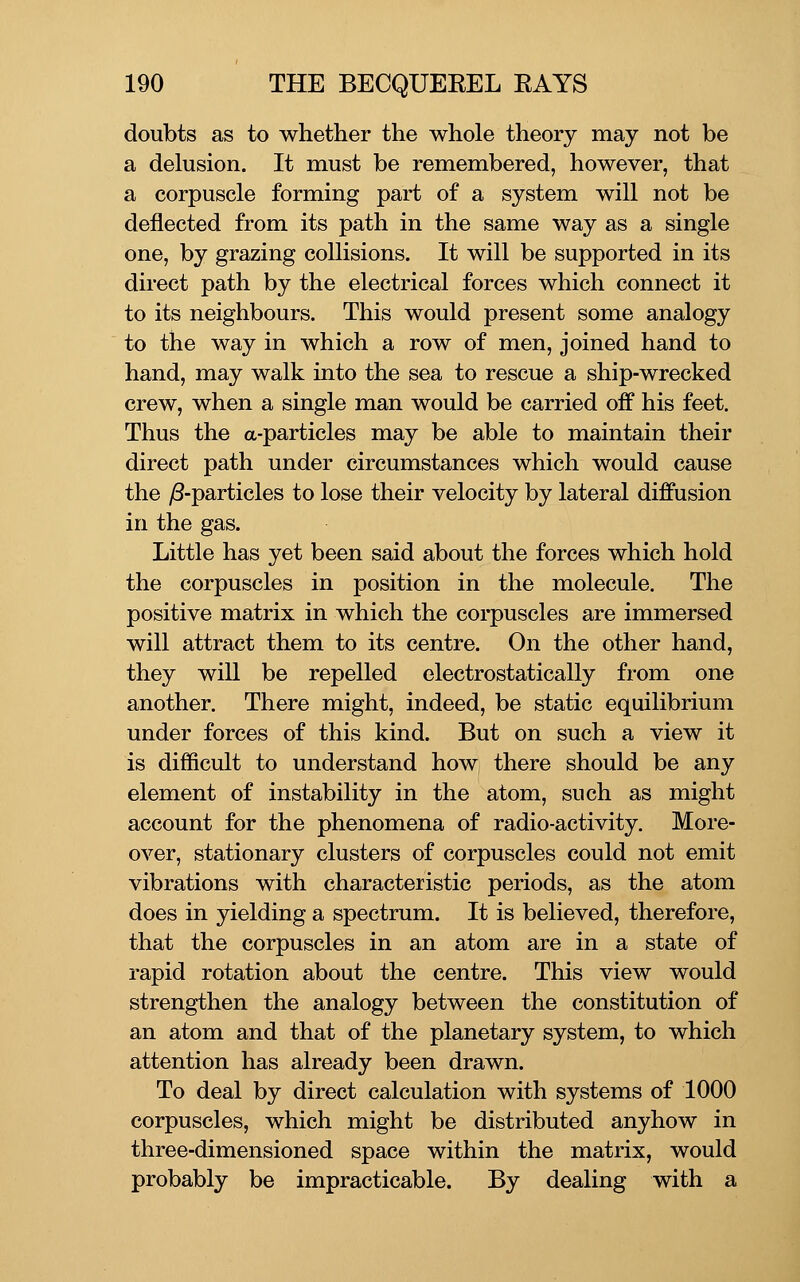 doubts as to whether the whole theory may not be a delusion. It must be remembered, however, that a corpuscle forming part of a system will not be deflected from its path in the same way as a single one, by grazing collisions. It will be supported in its direct path by the electrical forces which connect it to its neighbours. This would present some analogy to the way in which a row of men, joined hand to hand, may walk into the sea to rescue a ship-wrecked crew, when a single man would be carried off his feet. Thus the a-particles may be able to maintain their direct path under circumstances which would cause the y8-particles to lose their velocity by lateral diffusion in the gas. Little has yet been said about the forces which hold the corpuscles in position in the molecule. The positive matrix in which the corpuscles are immersed will attract them to its centre. On the other hand, they will be repelled electrostatically from one another. There might, indeed, be static equilibrium under forces of this kind. But on such a view it is difficult to understand how there should be any element of instability in the atom, such as might account for the phenomena of radio-activity. More- over, stationary clusters of corpuscles could not emit vibrations with characteristic periods, as the atom does in yielding a spectrum. It is believed, therefore, that the corpuscles in an atom are in a state of rapid rotation about the centre. This view would strengthen the analogy between the constitution of an atom and that of the planetary system, to which attention has already been drawn. To deal by direct calculation with systems of 1000 corpuscles, which might be distributed anyhow in three-dimensioned space within the matrix, would probably be impracticable. By dealing with a