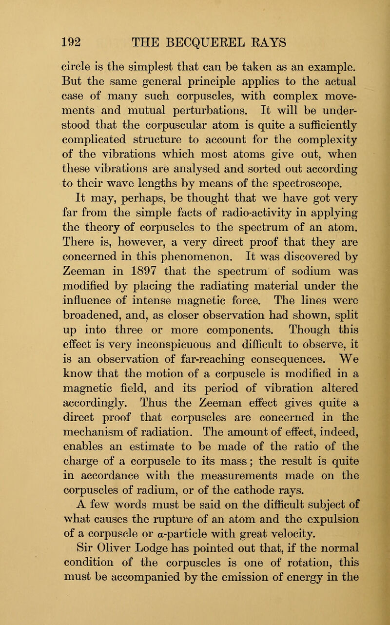 circle is the simplest that can be taken as an example. But the same general principle applies to the actual case of many such corpuscles, with complex move- ments and mutual perturbations. It will be under- stood that the corpuscular atom is quite a sufficiently complicated structure to account for the complexity of the vibrations which most atoms give out, when these vibrations are analysed and sorted out according to their wave lengths by means of the spectroscope. It may, perhaps, be thought that we have got very far from the simple facts of radio-activity in applying the theory of corpuscles to the spectrum of an atom. There is, however, a very direct proof that they are concerned in this phenomenon. It was discovered by Zeeman in 1897 that the spectrum of sodium was modified by placing the radiating material under the influence of intense magnetic force. The lines were broadened, and, as closer observation had shown, split up into three or more components. Though this effect is very inconspicuous and difficult to observe, it is an observation of far-reaching consequences. We know that the motion of a corpuscle is modified in a magnetic field, and its period of vibration altered accordingly. Thus the Zeeman effect gives quite a direct proof that corpuscles are concerned in the mechanism of radiation. The amount of effect, indeed, enables an estimate to be made of the ratio of the charge of a corpuscle to its mass; the result is quite in accordance with the measurements made on the corpuscles of radium, or of the cathode rays. A few words must be said on the difficult subject of what causes the rupture of an atom and the expulsion of a corpuscle or a-particle with great velocity. Sir Oliver Lodge has pointed out that, if the normal condition of the corpuscles is one of rotation, this must be accompanied by the emission of energy in the