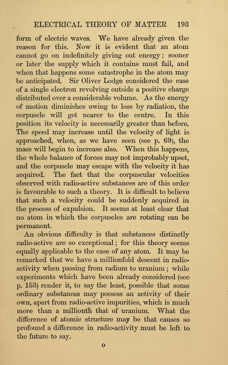 form of electric waves. We have already given the reason for this. Now it is evident that an atom cannot go on indefinitely giving out energy; sooner or later the supply which it contains must fail, and when that happens some catastrophe in the atom may be anticipated. Sir Oliver Lodge considered the case of a single electron revolving outside a positive charge distributed over a considerable volume. As the energy of motion diminishes owing to loss by radiation, the corpuscle will get nearer to the centre. In this position its velocity is necessarily greater than before. The speed may increase until the velocity of light is approached, when, as we have seen (see p. 69), the mass will begin to increase also. When this happens, the whole balance of forces may not improbably upset, and the corpuscle may escape with the velocity it has acquired. The fact that the corpuscular velocities observed with radio-active substances are of this order is favourable to such a theory. It is difficult to believe that such a velocity could be suddenly acquired in the process of expulsion. It seems at least clear that no atom in which the corpuscles are rotating can be permanent. An obvious difficulty is that substances distinctly radio-active are so exceptional; for this theory seems equally applicable to the case of any atom. It may be remarked that we have a millionfold descent in radio- activity when passing from radium to uranium; while experiments which have been already considered (see p. 153) render it, to say the least, possible that some ordinary substances may possess an activity of their own, apart from radio-active impurities, which is much more than a millionth that of uranium. What the difference of atomic structure may be that causes so profound a difference in radio-activity must be left to the future to say. o