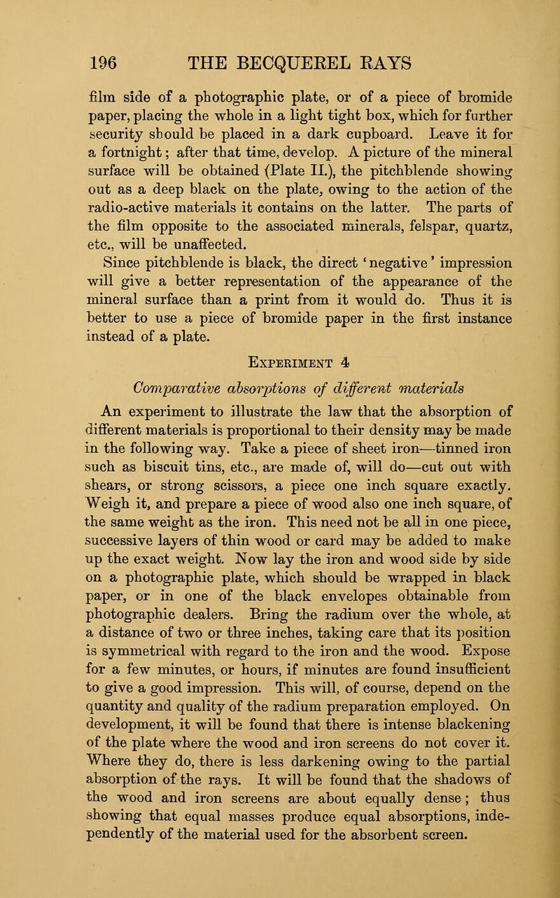 film side of a photographic plate, or of a piece of bromide paper, placing the whole in a light tight box, which for further security should be placed in a dark cupboard. Leave it for a fortnight; after that time, develop. A picture of the mineral surface will be obtained (Plate 11.), the pitchblende showing out as a deep black on the plate, owing to the action of the radio-active materials it contains on the latter. The parts of the film opposite to the associated minerals, felspar, quartz, etc., will be unaffected. Since pitchblende is black, the direct * negative' impression will give a better representation of the appearance of the mineral surface than a print from it would do. Thus it is better to use a piece of bromide paper in the first instance instead of a plate. Experiment 4 Comparative absorptions of different materials An experiment to illustrate the law that the absorption of different materials is proportional to their density may be made in the following way. Take a piece of sheet iron—tinned iron such as biscuit tins, etc., are made of, will do—cut out with shears, or strong scissors, a piece one inch square exactly. Weigh it, and prepare a piece of wood also one inch square, of the same weight as the iron. This need not be all in one piece, successive layers of thin wood or card may be added to make up the exact weight. Now lay the iron and wood side by side on a photographic plate, which should be wrapped in black paper, or in one of the black envelopes obtainable from photographic dealers. Bring the radium over the whole, at a distance of two or three inches, taking care that its position is symmetrical with regard to the iron and the wood. Expose for a few minutes, or hours, if minutes are found insufficient to give a good impression. This will, of course, depend on the quantity and quality of the radium preparation employed. On development, it will be found that there is intense blackening of the plate where the wood and iron screens do not cover it. Where they do, there is less darkening owing to the partial absorption of the rays. It will be found that the shadows of the wood and iron screens are about equally dense; thus showing that equal masses produce equal absorptions, inde- pendently of the material used for the absorbent screen.