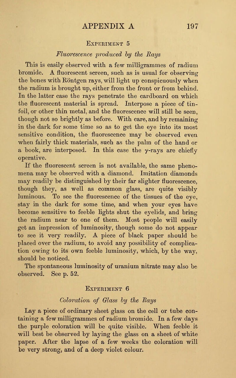 EXPEEIMENT 5 Fluorescence produced by the Rays This is easily observed with a few milligrammes of radium bromide. A fluorescent screen, such as is usual for observing the bones with Rontgen rays, will light up conspicuously when the radium is brought up, either from the front or from behind. In the latter case the rays penetrate the cardboard on which the fluorescent material is spread. Interpose a piece of tin- foil, or other thin metal, and the fluorescence will still be seen, though not so brightly as before. With care, and by remaining in the dark for some time so as to get the eye into its most sensitive condition, the fluorescence may be observed even when fairly thick materials, such as the palm of the hand or a book, are interposed. In this case the y-rays are chiefly operative. If the fluorescent screen is not available, the same pheno- mena may be observed with a diamond. Imitation diamonds may readily be distinguished by their far slighter fluorescence, though they, as well as common glass, are quite visibly luminous. To see the fluorescence of the tissues of the eye, stay in the dark for some time, and when your eyes have become sensitive to feeble lights shut the eyelids, and bring the radium near to one of them. Most people will easily get an impression of luminosity, though some do not appear to see it very readily. A piece of black paper should be placed over the radium, to avoid any possibility of complica- tion owing to its own feeble luminosity, which, by the way, should be noticed. The spontaneous luminosity of uranium nitrate may also be observed. See p. 52. Experiment 6 Coloration of Glass by the Bays Lay a piece of ordinary sheet glass on the cell or tube con- taining a few milligrammes of radium bromide. In a few days the purple coloration will be quite visible. When feeble it will best be observed by laying the glass on a sheet of white paper. After the lapse of a few weeks the coloration will be very strong, and of a deep violet colour.