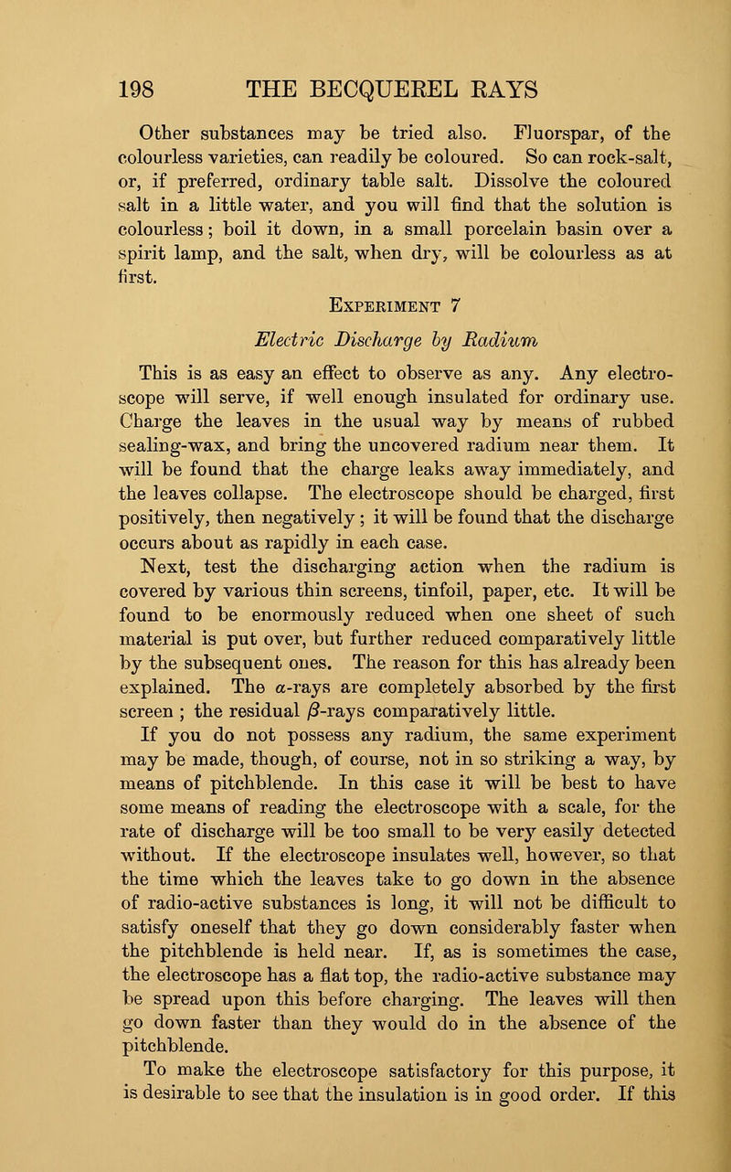 Other substances may be tried also. Fluorspar, of the colourless varieties, can readily be coloured. So can rock-salt, or, if preferred, ordinary table salt. Dissolve the coloured salt in a little water, and you will find that the solution is colourless; boil it down, in a small porcelain basin over a spirit lamp, and the salt, when dry, will be colourless as at first. Experiment 7 Electric Dischcirge by Radium This is as easy an effect to observe as any. Any electro- scope will serve, if well enough insulated for ordinary use. Charge the leaves in the usual way by means of rubbed sealing-wax, and bring the uncovered radium near them. It will be found that the charge leaks away immediately, and the leaves collapse. The electroscope should be charged, first positively, then negatively ; it will be found that the discharge occurs about as rapidly in each case. Next, test the discharging action when the radium is covered by various thin screens, tinfoil, paper, etc. It will be found to be enormously reduced when one sheet of such material is put over, but further reduced comparatively little by the subsequent ones. The reason for this has already been explained. The a-rays are completely absorbed by the first screen ; the residual /3-rays comparatively little. If you do not possess any radium, the same experiment may be made, though, of course, not in so striking a way, by means of pitchblende. In this case it will be best to have some means of reading the electroscope with a scale, for the rate of discharge will be too small to be \evy easily detected without. If the electroscope insulates well, however, so that the time which the leaves take to go down in the absence of radio-active substances is long, it will not be difficult to satisfy oneself that they go down considerably faster when the pitchblende is held near. If, as is sometimes the case, the electroscope has a flat top, the radio-active substance may be spread upon this before charging. The leaves will then go down faster than they would do in the absence of the pitchblende. To make the electroscope satisfactory for this purpose, it is desirable to see that the insulation is in good order. If this