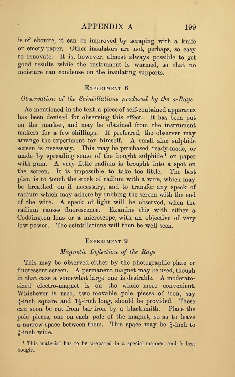 is of ebonite, it can be improved by scraping with a knife or emery paper. Other insulators are not, perhaps, so easy to renovate. It is, however, almost always possible to get good results while the instrument is warmed, so that no moisture can condense on the insulating supports. EXPEEIMENT 8 Observation of the Scintillations produced by the a-Rays As mentioned in the text, a piece of self-contained apparatus has been devised for observing this effect. It has been put on the market^ and may be obtained from the instrument makers for a few shillings. If preferred, the observer may arrange the experiment for himself. A small zinc sulphide screen is necessary. This may be purchased ready-made, or made by spreading some of the bought sulphide ^ on paper with gum. A very little radium is brought into a spot on the screen. It is impossible to take too little. The best plan is to touch the stock of radium with a wire, which may be breathed on if necessary, and to transfer any speck of radium which may adhere by rubbing the screen with the end of the wire. A speck of light will be observed, when the radium causes fluorescence. Examine this with either a Coddington lens or a microscope, with an objective of very low power. The scintillations will then be well seen. EXPEEIMENT 9 Magnetic Deflection of the Rays This may be observed either by the photographic plate or fluorescent screen. A permanent magnet may be used, though in that case a somewhat large one is desirable. A moderate- sized electro-magnet is on the whole more convenient. Whichever is used, two movable pole pieces of iron, say ■|-inch square and 1^-inch long, should be provided. These can soon be cut from bar iron by a blacksmith. Place the pole pieces, one on each pole of the magnet, so as to leave a narrow space between them. This space may be ^-inch to f-inch wide. ^ This material tas to be prepared in a special manner, and is best bought.