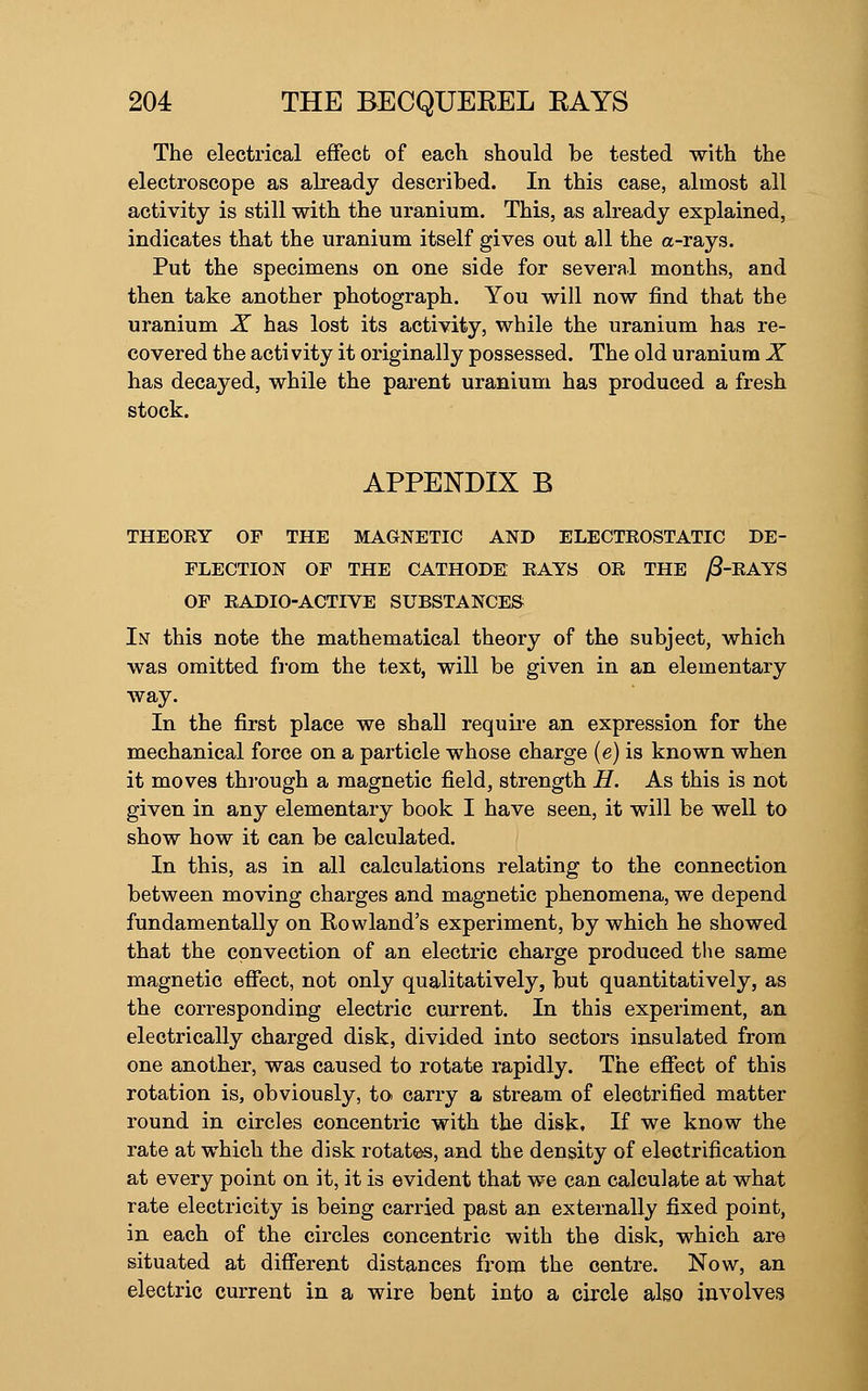 The electrical effect of each should be tested with the electroscope as already described. In this case, almost all activity is still with the uranium. This, as already explained, indicates that the uranium itself gives out all the a-rays. Put the specimens on one side for several months, and then take another photograph. You will now find that the uranium X has lost its activity, while the uranium has re- covered the activity it originally possessed. The old uranium X has decayed, while the parent uranium has produced a fresh stock. APPENDIX B THEOEY OF THE MAGNETIC AND ELECTROSTATIC DE- FLECTION OF THE CATHODE EAYS OE THE ^-EAYS OF EADIO-ACTIVE SUBSTANCES In this note the mathematical theory of the subject, which was omitted from the text, will be given in an elementary way. In the first place we shall requii*e an expression for the mechanical force on a particle whose charge (e) is known when it moves thi'ough a magnetic field, strength H. As this is not given in any elementary book I have seen, it will be well to show how it can be calculated. In this, as in all calculations relating to the connection between moving charges and magnetic phenomena, we depend fundamentally on Rowland's experiment, by which he showed that the convection of an electric charge produced the same magnetic eflfect, not only qualitatively, but quantitatively, as the corresponding electric current. In this experiment, an electrically charged disk, divided into sectors insulated from one another, was caused to rotate rapidly. The efiect of this rotation is, obviously, to carry a stream of electrified matter round in circles concentric with the disk. If we know the rate at which the disk rotates, and the density of electrification at every point on it, it is evident that we can calculate at what rate electricity is being carried past an externally fixed point, in each of the circles concentric with the disk, which are situated at different distances from the centre. Now, an electric current in a wire bent into a circle also involves