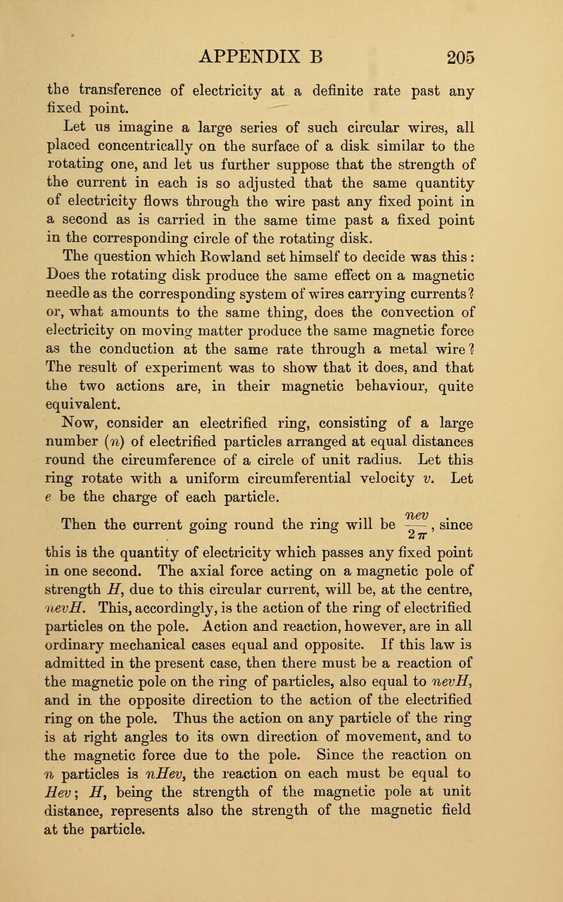 the transference of electricity at a definite rate past any fixed point. Let us imagine a large series of such circular wires, all placed concentrically on the surface of a disk similar to the rotating one, and let us further suppose that the strength of the current in each is so adjusted that the same quantity of electricity flows through the wire past any fixed point in a second as is carried in the same time past a fixed point in the corresponding circle of the rotating disk. The question which Rowland set himself to decide was this : Does the rotating disk produce the same effect on a magnetic needle as the corresponding system of wires carrying currents ? or, what amounts to the same thing, does the convection of electricity on moving matter produce the same magnetic force as the conduction at the same rate through a metal wire? The result of experiment was to show that it does, and that the two actions are, in their magnetic behaviour, quite equivalent. Now, consider an electrified ring, consisting of a large number [n) of electrified particles arranged at equal distances round the circumference of a circle of unit radius. Let this ring rotate with a uniform circumferential velocity v. Let e be the charge of each particle. Then the current going round the ring will be -—-, since 27r this is the quantity of electricity which passes any fixed point in one second. The axial force acting on a magnetic pole of strength H, due to this circular current, will be, at the centre, nevH. This, accordingly, is the action of the ring of electrified particles on the pole. Action and reaction, however, are in all ordinary mechanical cases equal and opposite. If this law is admitted in the present case, then there must be a reaction of the magnetic pole on the ring of particles, also equal to nevH, and in the opposite direction to the action of the electrified ring on the pole. Thus the action on any particle of the ring is at right angles to its own direction of movement, and to the magnetic force due to the pole. Since the reaction on n particles is nHev, the reaction on each must be equal to Hev; H, being the strength of the magnetic pole at unit distance, represents also the strength of the magnetic field at the particle.