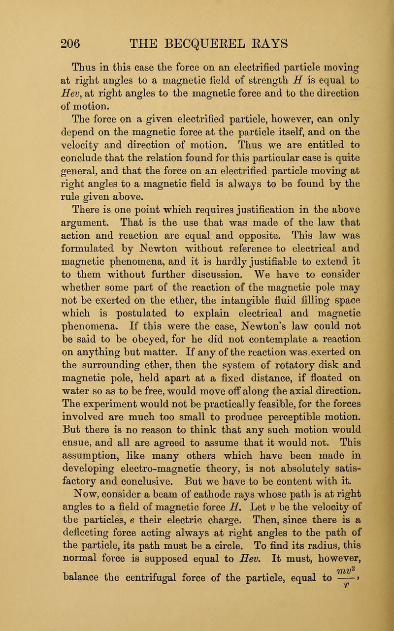 Thus in this case the force on an electrified particle moving at right angles to a magnetic field of strength H is equal to Hev, at right angles to the magnetic force and to the direction of motion. The force on a given electrified particle, however, can only depend on the magnetic force at the particle itself, and on the velocity and direction of motion. Thus we are entitled to conclude that the relation found for this particular case is quite general, and that the force on an electrified particle moving at right angles to a magnetic field is always to be found by the rule given above. There is one point which requires justification in the above argument. That is the use that was made of the law that action and reaction are equal and opposite. This law was formulated by Newton without reference to electrical and magnetic phenomena, and it is hardly justifiable to extend it to them without further discussion. We have to consider whether some part of the reaction of the magnetic pole may not be exerted on the ether, the intangible fluid filling space which is postulated to explain electrical and magnetic phenomena. If this were the case, Newton's law could not be said to be obeyed, for he did not contemplate a reaction on anything but matter. If any of the reaction was. exerted on the surrounding ether, then the system of rotatory disk and magnetic pole, held apart at a fixed distance, if floated on water so as to be free, would move off along the axial direction. The experiment would not be practically feasible, for the forces involved are much too small to produce perceptible motion. But there is no reason to think that any such motion would ensue, and all are agreed to assume that it would not. This assumption, like many others which have been made in developing electro-magnetic theory, is not absolutely satis- factory and conclusive. But we have to be content with it. Now, consider a beam of cathode rays whose path is at right angles to a field of magnetic force H. Let v be the velocity of the particles, e their electric charge. Then, since there is a deflecting force acting always at right angles to the path of the particle, its path must be a circle. To find its radius, this normal force is supposed equal to Hev. It must, however, ffhV^ balance the centrifugal force of the particle, equal to >