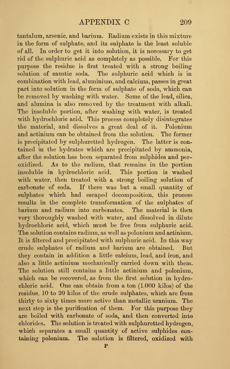 tantalum, arsenic, and barium. Radium exists in this mixture in the form of sulphate, and its sulphate is the least soluble of all. In order to get it into solution, it is necessary to get rid of the sulphuric acid as completely as possible. For this purpose the residue is first treated with a strong boiling solution of caustic soda. The sulphuric acid which is in combination with lead, aluminium, and calcium, passes in great part into solution in the form of sulphate of soda, which can be removed by washing with water. Some of the lead, silica, and alumina is also removed by the treatment with alkali. The insoluble portion, after washing with water, is treated with hydrochloric acid. This process completely disintegrates the material, and dissolves a great deal of it. Polonium and actinium can be obtained from the solution. The former is precipitated by sulphuretted hydrogen. The latter is con- tained in the hydrates which are precipitated by ammonia, after the solution has been separated from sulphides and per- oxidized. As to the radium, that remains in the portion insoluble in hydrochloric acid. This portion is washed with water, then treated with a strong boiling solution of carbonate of soda. If there was but a small quantity of sulphates which had escaped decomposition, this process results in the complete transformation of the sulphates of barium and radium into carbonates. The material is then very thoroughly washed with water, and dissolved in dilute hydrochloric acid, which must be free from sulphuric acid. The solution contains radium, as well as polonium and actinium. It is filtered and precipitated with sulphuric acid. In this way crude sulphates of radium and barium are obtained. But they contain in addition a little calcium, lead, and iron, and also a little actinium mechanically carried down with them. The solution still contains a little actinium and polonium, which can be recovered, as from the first solution in hydro- chloric acid. One can obtain from a ton (1.000 kilos) of the residue, 10 to 20 kilos of the crude sulphates, which are from thirty to sixty times more active than metallic uranium. The next step is the purification of them. For this purpose they are boiled with carbonate of soda, and then converted into chlorides. The solution is treated with sulphuretted hydrogen, which separates a small quantity of active sulphides con- taining polonium. The solution is filtered, oxidized with P