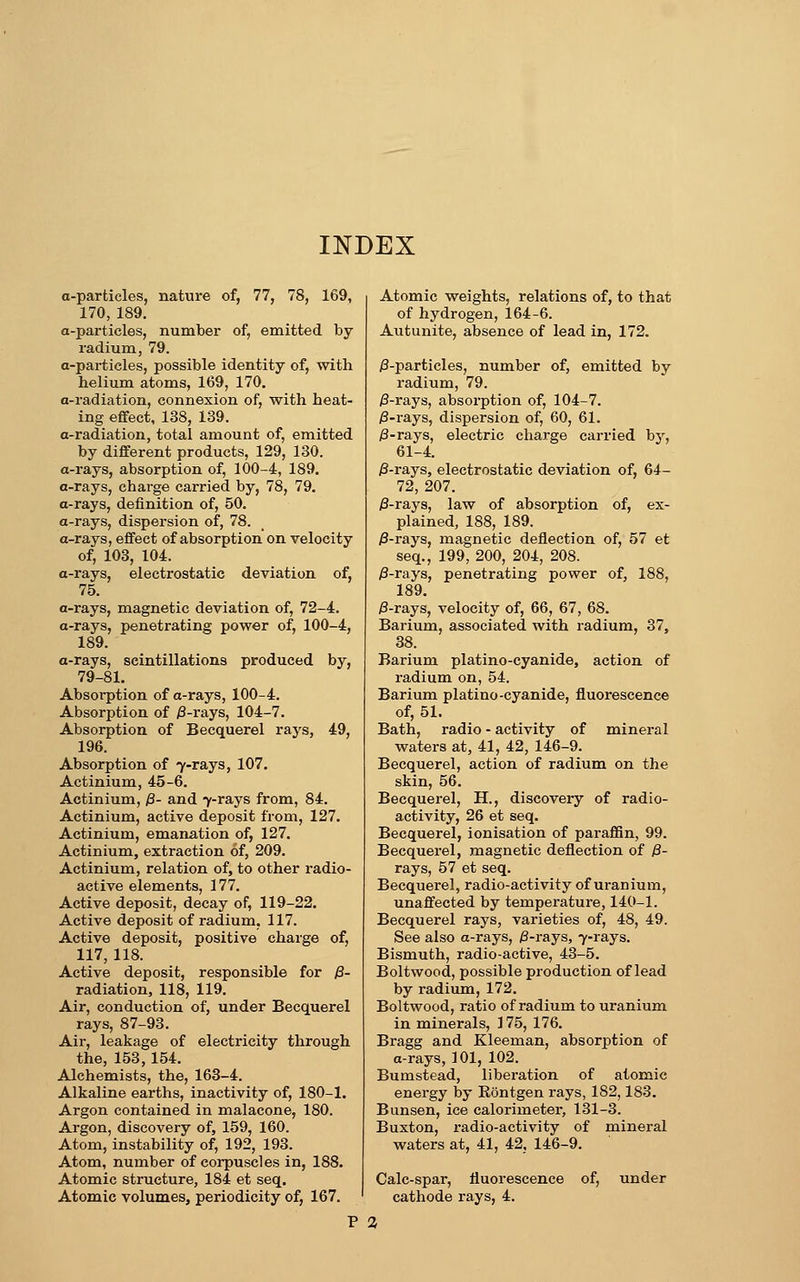 a-particles, nature of, 77, 78, 169, 170, 189. a-particles, number of, emitted by radium, 79. a-particles, possible identity of, with helium atoms, 169, 170. a-radiation, connexion of, with heat- ing effect, 138, 139. a-radiation, total amount of, emitted by different products, 129, 130. a-rays, absorption of, 100-4, 189. a-rays, charge carried by, 78, 79. a-rays, definition of, 50. a-rays, dispersion of, 78. a-rays, effect of absorption on velocity of, 103, 104. a-rays, electrostatic deviation of, 75. a-rays, magnetic deviation of, 72-4. a-rays, penetrating power of, 100-4, 189. a-rays, scintillations produced by, 79-81. Absorption of a-rays, 100-4. Absorption of )3-rays, 104-7. Absorption of Becquerel rays, 49, 196. Absorption of 7-rays, 107. Actinium, 45-6. Actinium, ;3- and 7-rays from, 84. Actinium, active deposit from, 127. Actinium, emanation of, 127. Actinium, extraction of, 209. Actinium, relation of, to other radio- active elements, 177. Active deposit, decay of, 119-22. Active deposit of radium, 117. Active deposit, positive charge of, 117, 118. Active deposit, responsible for yS- radiation, 118, 119. Air, conduction of, under Becquerel rays, 87-93. Air, leakage of electricity through the, 153,154. Alchemists, the, 163-4. Alkaline earths, inactivity of, 180-1. Argon contained in malacone, 180. Argon, discovery of, 159, 160. Atom, instability of, 192, 193. Atom, number of corpuscles in, 188. Atomic structure, 184 et seq. Atomic volumes, periodicity of, 167. Atomic weights, relations of, to that of hydrogen, 164-6. Autunite, absence of lead in, 172. i8-particles, number of, emitted by radium, 79. )3-rays, absorption of, 104-7. )3-rays, dispersion of, 60, 61. 0-ra.js, electric charge carried bj^, 61-4. )3-rays, electrostatic deviation of, 64- 72, 207. P-Tays, law of absorption of, ex- plained, 188, 189. i3-rays, magnetic deflection of, 57 et seq., 199, 200, 204, 208. /3-rays, penetrating power of, 188, 189. j8-rays, velocity of, 66, 67, 68. Barium, associated with radium, 37, 38. Barium platino-cyanide, action of radium on, 54. Barium platino-cyanide, fluorescence of, 51. Bath, radio - activity of mineral waters at, 41, 42, 146-9. Becquerel, action of radium on the skin, 56. Becquerel, H., discovery of radio- activity, 26 et seq. Becquerel, ionisation of parafiSn, 99. Becquerel, magnetic deflection of /3- rays, 57 et seq. Becquerel, radio-activity of uranium, unaffected by temperature, 140-1. Becquerel rays, varieties of, 48, 49. See also a-rays, ^-rays, 7-rays. Bismuth, radio-active, 43-5. Boltwood, possible production of lead by radium, 172. Boltwood, ratio of radium to uranium in minerals, 175, 176. Bragg and Kleeman, absorption of a-rays, 101, 102. Bumstead, liberation of atomic energy by Eontgen rays, 182,183, Bunsen, ice calorimeter, 131-3. Buxton, radio-activity of mineral waters at, 41, 42, 146-9. Calc-spar, fluorescence of, under cathode rays, 4. P 2,