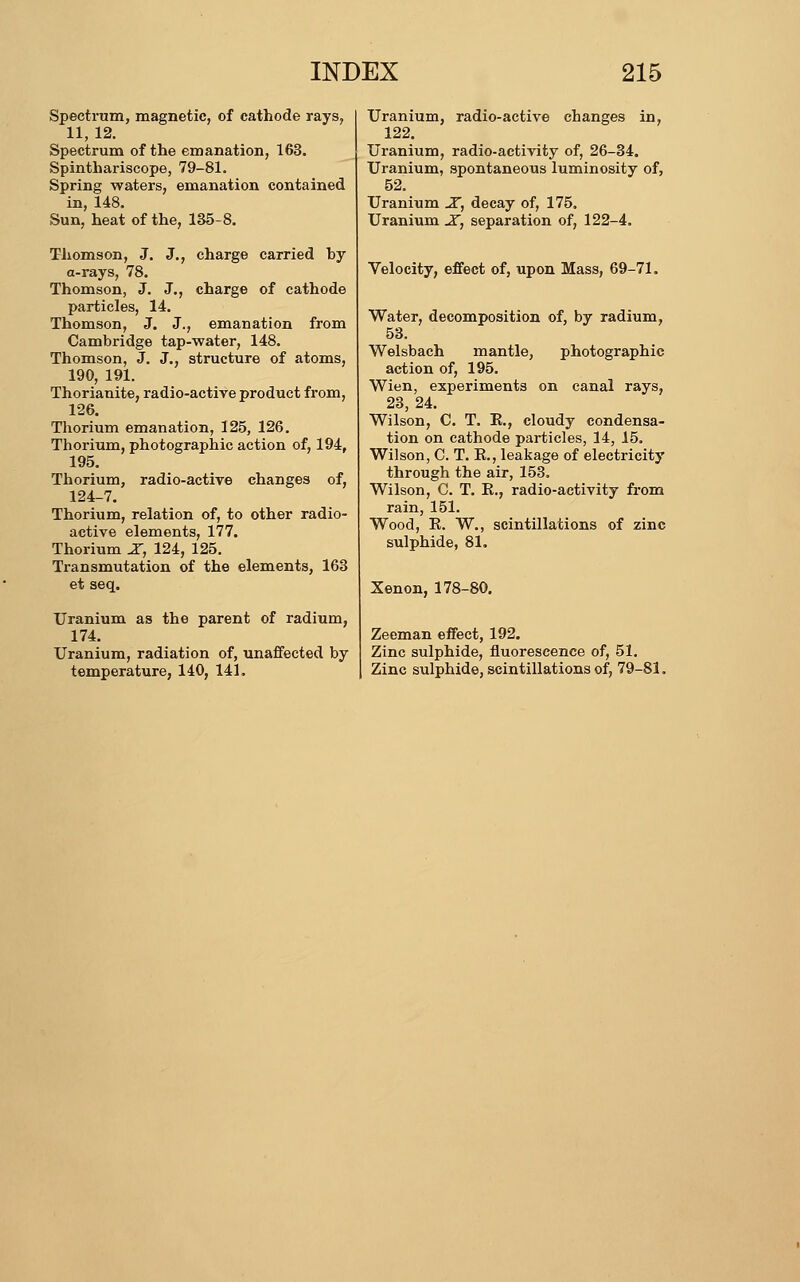 Spectrum, magnetic, of cathode rays, 11, 12. Spectrum of the emanation, 163. Spinthariscope, 79-81. Spring waters, emanation contained in, 148. Sun, heat of the, 135-8. Thomson, J. J., charge carried by a-rays, 78. Thomson, J. J., charge of cathode particles, 14. Thomson, J. J., emanation from Cambridge tap-water, 148. Thomson, J. J., structure of atoms, 190, 191. Thorianite, radio-actire product fi'om, 126. Thorium emanation, 125, 126. Thorium, photographic action of, 194, 195. Thorium, radio-active changes of, 124-7. Thorium, relation of, to other radio- active elements, 177. Thorium X, 124, 125. Transmutation of the elements, 163 et seq. Uranium as the parent of radium, 174. Uranium, radiation of, unaffected by temperature, 140, 141, Uranium, radio-active changes in, 122. Uranium, radio-activity of, 26-34. Uranium, spontaneous luminosity of, 52. Uranium X, decay of, 175. Uranium -Z, separation of, 122-4. Velocity, effect of, upon Mass, 69-71. Water, decomposition of, by radium, 53. Welsbach mantle, photographic action of, 195. Wien, experiments on canal rays, 23, 24. Wilson, C. T. E., cloudy condensa- tion on cathode particles, 14, 15. Wilson, C. T. K., leakage of electricity through the air, 153, Wilson, C. T. R., radio-activity from rain, 151. Wood, R. W,, scintillations of zinc sulphide, 81. Xenon, 178-80. Zeeman effect, 192. Zinc sulphide, fluorescence of, 51. Zinc sulphide, scintillations of, 79-81.