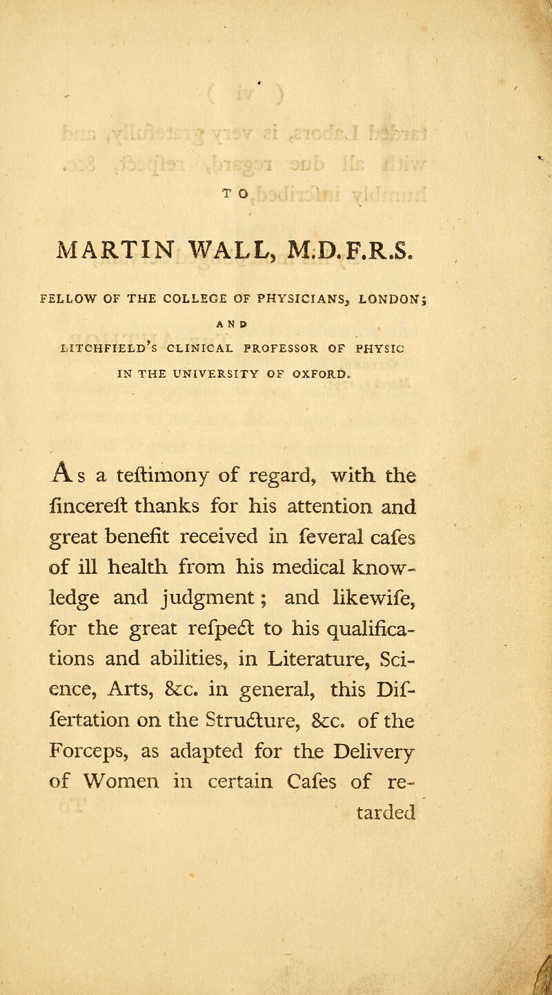 MARTIN WALL, M.D.F.R.S. FELLOW OF THE COLLEGE OF PHYSICIANS, LONDON; AND LITCHFIELD*S CLINICAL PROFESSOR OF PHYSIC IN THE UNIVERSITY OF OXFORD. Asa teftimony of regard, with the fincerelt thanks for his attention and great benefit received in feveral cafes of ill health from his medical know- ledge and judgment; and like wife, for the great refpe61: to his qualifica- tions and abilities, in Literature, Sci- ence, Arts, &c. in general, this Dif- fertation on the Strudture, &:c. of the Forceps, as adapted for the Delivery of Women in certain Cafes of re- tarded