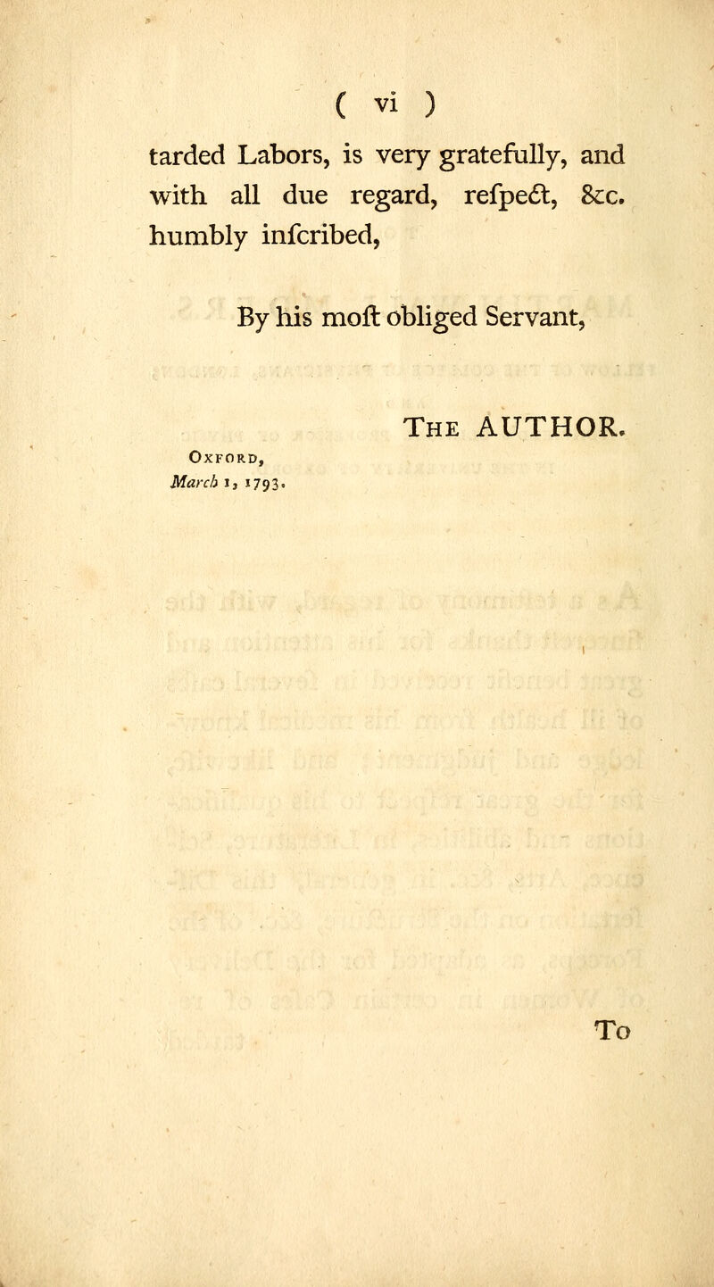 tarded Labors, is very gratefully, and with all due regard, refpedl. Sec. humbly infcribed, By his moll obliged Servant, The author. Oxford, March J, 1793. To