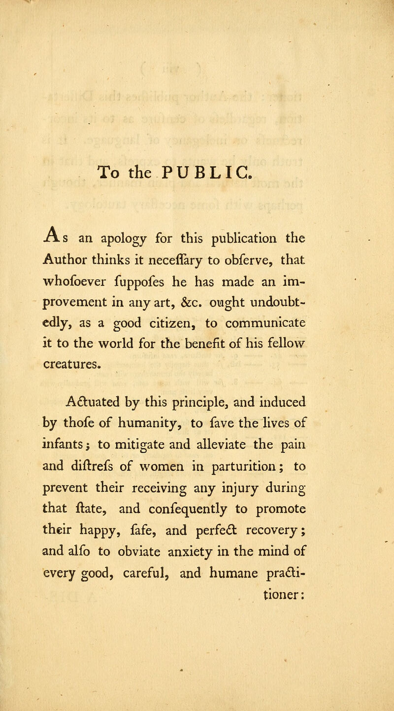 To the PUBLIC. As an apology for this publication the Author thinks it neceffary to obferve, that whofoever fuppofes he has made an im- provement in any art, &c. ought undoubt- edly, as a good citizen, to communicate it to the world for the benefit of his fellow creatures. Actuated by this principle, and induced by thofe of humanity, to fave the lives of infants -, to mitigate and alleviate the pain and diftrefs of women in parturition; to prevent their receiving any injury during that ilate, and confequently to promote their happy, fafe, and perfed recovery; and alfo to obviate anxiety in the mind of every good, careful, and humane pra6li- tioner: