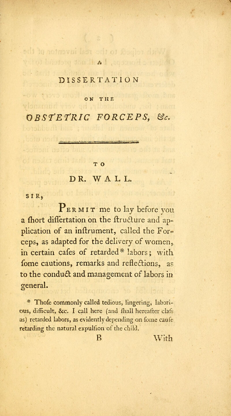 A DISSERTATION OK THE BStEtRIC FORCEPS, &c. T O DR. WALL. SIRj A E R MIT me to laj before you a fhort differtation on the flrudure and ap- plication of an inflrument, called the For«« ceps, as adapted for the delivery of women^ in certain cafes of retarded* labors; with fome cautions, remarks and refledions, as to the condu£l and management of labors in general. * Thofe Commonly called tedious, lingering, labori- ous, difficult, Sec. I call here (and Ihall hereafter clafs as) retarded labors, as evidently depending on foaie caufe retarding the natural expulfion of the child. B With