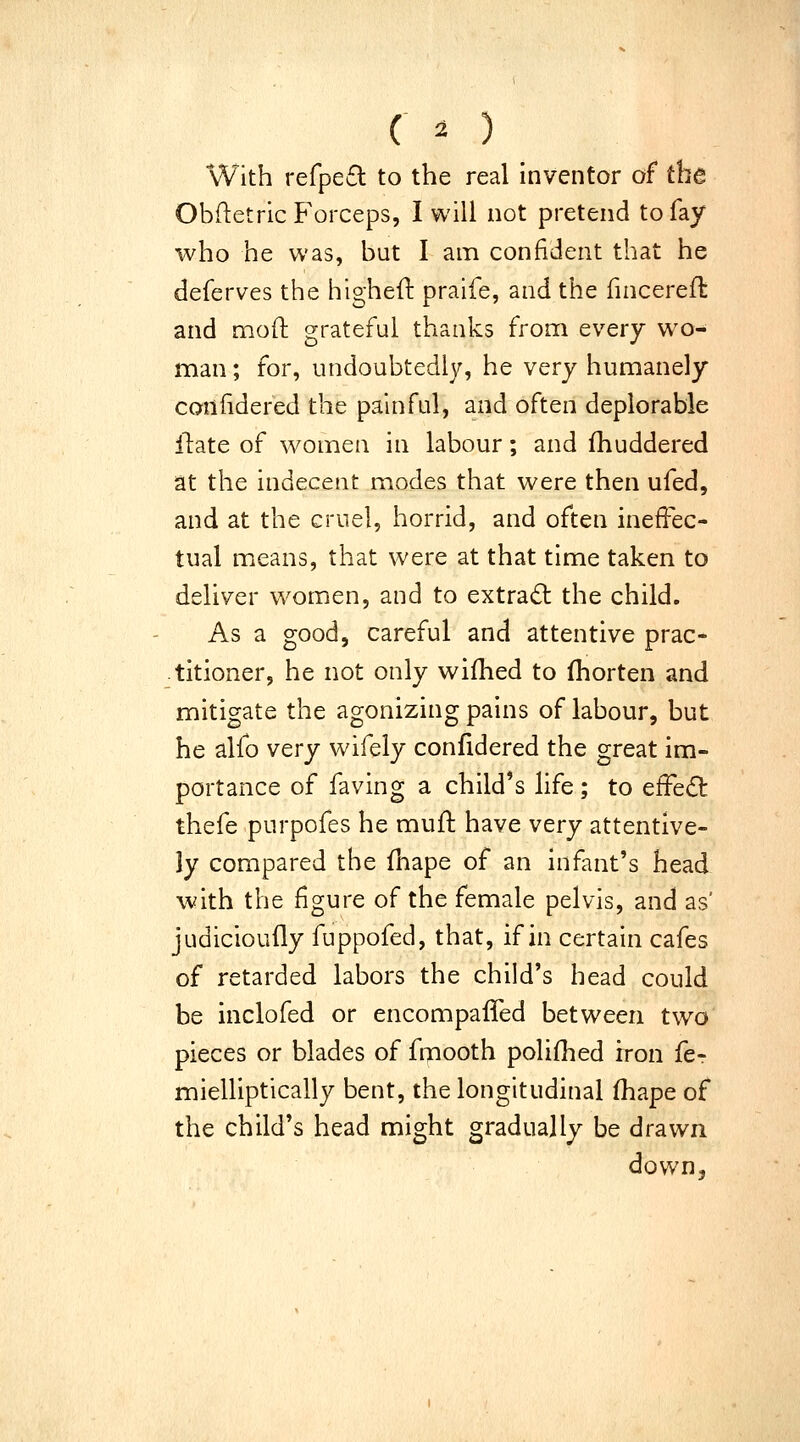 With refpefl to the real inventor of the Obftetric Forceps, I will not pretend to fay who he was, but I am confident that he deferves the higheft praife, and the fincerefl and mofl; grateful thanks frona every wo- man ; for, undoubtedly, he very humanely coniidered the painful, and often deplorable llate of women in labour; and fhuddered at the indecent modes that were then ufed, and at the cruel, horrid, and often ineffec- tual means, that were at that time taken to deliver women, and to extract the child. As a good, careful and attentive prac- titioner, he not only wifhed to (horten and mitigate the agonizing pains of labour, but he alfo very wifely coniidered the great im- portance of faving a child's life; to efFedt thefe purpofes he muft have very attentive- ly compared the fnape of an infant's head with the figure of the female pelvis, and as' judicioufly fuppofed, that, if in certain cafes of retarded labors the child's head could be inclofed or encompaffed between two pieces or blades of fmooth polifhed iron fcr mielliptically bent, the longitudinal fhape of the child's head might gradually be drawn down.