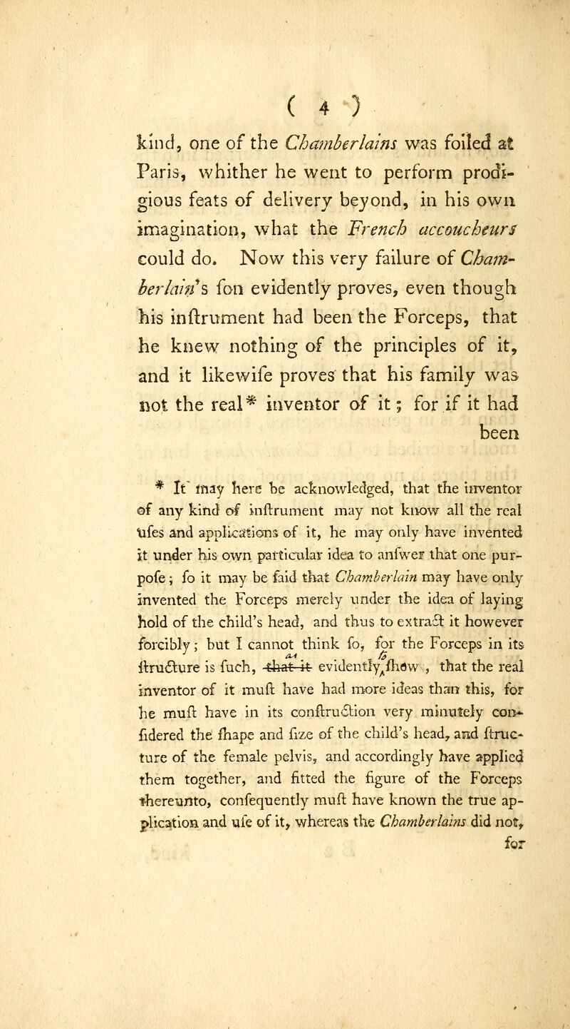 kind, one of the Chamberlains was foiled at Paris, whither he went to perform prodi- gious feats of dehvery beyond, in his own imagination, what the French accoucheurs could do. Now this \'try failure of Cham- ber Iain s fon evidently proves, even though his inftrument had been the Forceps, that he knew nothing of the principles of it, and it like wife proves that his family was not the real* inventor of it; for if it had been * It' may here be acknowledged, that the inventor ©f any kind of inftrument may not know all the real tifes and applicaSions of it, he may only have invented it under his own partictilar idea to anfwer that one pur- pofe; fo it may be faid that Chamberlain may have only invented the Forceps merely xmder the idea of laying hold of the child's head, and thus to extraSl; it however forcibly; but I cannot think fo, for the Forceps in its llrufture is fuch, that it evidently^fhow , that the real inventor of it muft have had more ideas than this, for he mufl: have in its conftru6tion very minutely coi>- fidered the fhape and fize of the child's head, and ftnic- ture of the female pelvis, and accordingly have applied them together, and fitted the figure of the Forceps «here-onto, confequently muft have known the true ap- plication and ufe of it, whereas the Chamberlains did not, for