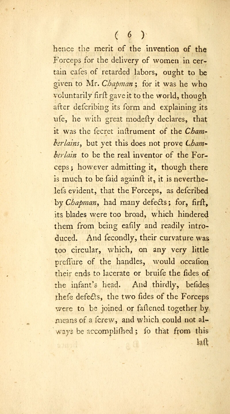 hence the merit of the invention of the Foi'ceps for the dehvery of women in cer- tain cafes of retarded labors, ought to be given to Mr. Chapman ; for it was he who voluntarily firft gave it to the world, though after defcribing its form and explaining its life, he with great modefly declares, that it was the fecret inflrument of the Cham- hsrlains^ but yet this does not prove Lhaiti herlain to be the real inventor of the For- ceps ; however admitting it, though there is much to be faid againft it, it is neverthe- lefs evident, that the Forceps, as defcribed by Chapman^ had many defe£ls; for, firil, its blades were too broad, which hindere(J them from being eafily and readily intro- duced. And fecondly, their curvature was too circular, which, on any very little preffare of the handles, would occafion their ends to lacerate or bruife the fides of the infant's head. And thirdly, befides jthefe defects, the two lides of the Forceps v/ere to be joined or faflened together by means of a fcrew, and which could not al- ways be accomphfhed ; fo that from this kft