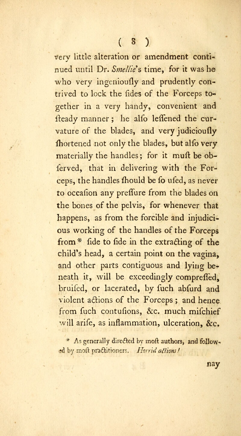 very little alteration or amendment conti- nued vintil Dr. Smellie's time, for it was he who very ingenioufly and prudently con- trived to lock the fides of the Forceps to- gether in a very handy, convenient and ll:eady manner; he alfo leflened the cur- vature of the blades, and very judicioufly ihortened not only the blades, but alfo very materially the handles; for it m.uft be ob- ferved, that in dehvering with the For- ceps, the handles fhould be fo ufed, as never to occalion any preffure from the blades on the bones of the pelvis, for whenever that happens, as from the forcible and injudici- ous working of the handles of the Forceps from * fide to {ide in the extradling of the child's head, a certain point on the vagina, and other parts contiguous and lying be- neath it, will be exceedingly comprelled, bruifed, or lacerated, by fuch abfurd and violent adions of the Forceps ; and hence from fuch contufions, &c. much mifchief will arife, as inflammation, ulceration, &c. * As generally dire6lecl by moft authors, and follow- ed by moil pradlitioners. Horrid anions ! nay