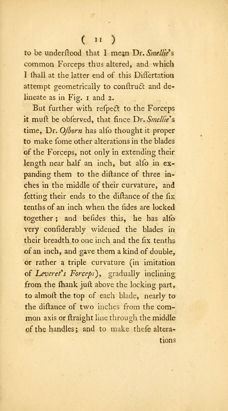 to be underilood that I mean Dr. Smellie^s common Forceps thus altered, and which I (hall at the latter end of this Differtatioii attempt geometrically to conftrudl and de- lineate as in Flo;, i and 2. But further with refpe£l to the Forceps it muft be obferved, that (ince T)r.Sme//ie''s time, Dr. OJborn has alfo thought it proper to make fome other alterations in the blades of the Forceps, not only In extending their length near half an inch, but alfo in ex- panding them to the diftance of three in- ches in the middle of their curvature, and fetting their ends to the diftance of the fix tenths of an inch when the {ides are locked together; and beiides this, he has alfo very confiderably widened the blades in their breadth to one Inch and the fix tenths of an inch, and gave them a kind of double, or rather a triple curvature (In imitation of JLeverefs Forceps^ gradually inclining from the fhank juft above the locking part, to almoft the top of each blade, nearly to the diftance of two inches from the com- mon axis or ftraight line through the middle of the handles; and to make thefe altera- tions