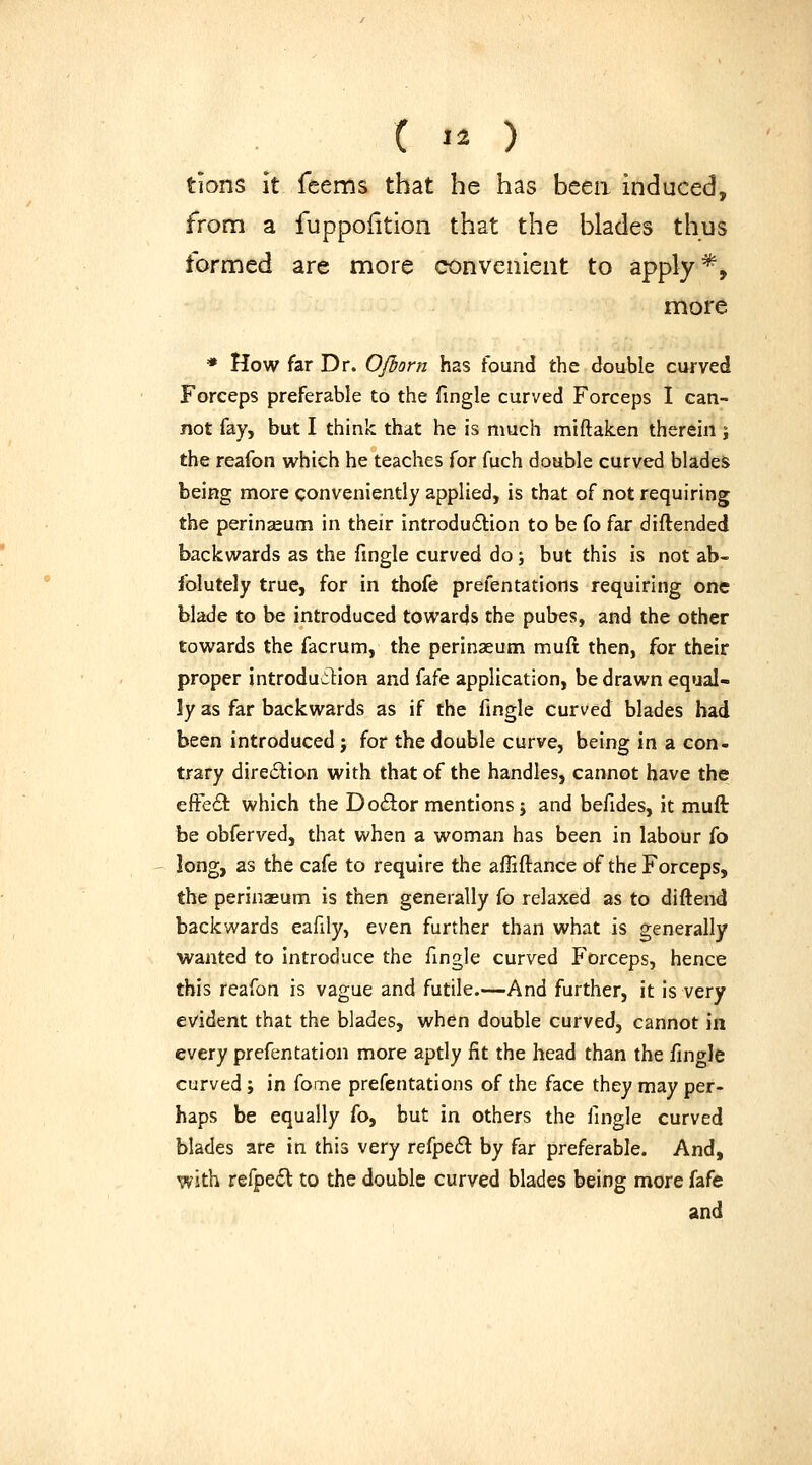 ( '^ ) tions It feems that he has beea induced, from a fuppoiition that the blades thus formed are more convenient to apply*, more * How far Dr. OJborn has found the double curved Forceps preferable to the fingle curved Forceps I can- not fay, but I think that he is much miftaken therein ; the reafon which he teaches for fuch double curved blades being more conveniently applied, is that of not requiring the perinseum in their introduction to be fo far diftended backwards as the Tingle curved do; but this is not ab- folutely true, for in thofe prefentations requiring one blade to be introduced towards the pubes, and the other towards the facrum, the perinaeum muft then, for their proper introduilion and fafe application, be drawn equal- ly as far backwards as if the fingle curved blades bad been introduced j for the double curve, being in a con- trary direction with that of the handles, cannot have the effe(9: which the Do6lor mentions j and befides, it muft be obferved, that when a woman has been in labour fo long, as the cafe to require the affiftance of the Forceps, the perinaeum is then generally fo relaxed as to diftend backwards eafily, even further than what is generally wanted to Introduce the fingle curved Forceps, hence this reafon is vague and futile.—And further, it is very evident that the blades, when double curved, cannot in every prefentation more aptly fit the head than the fingle curved; in fome prefentations of the face they may per- haps be equally fo, but in others the fingle curved blades are in this very refpe£l by far preferable. And, with refpe6l to the double curved blades being more fafe and